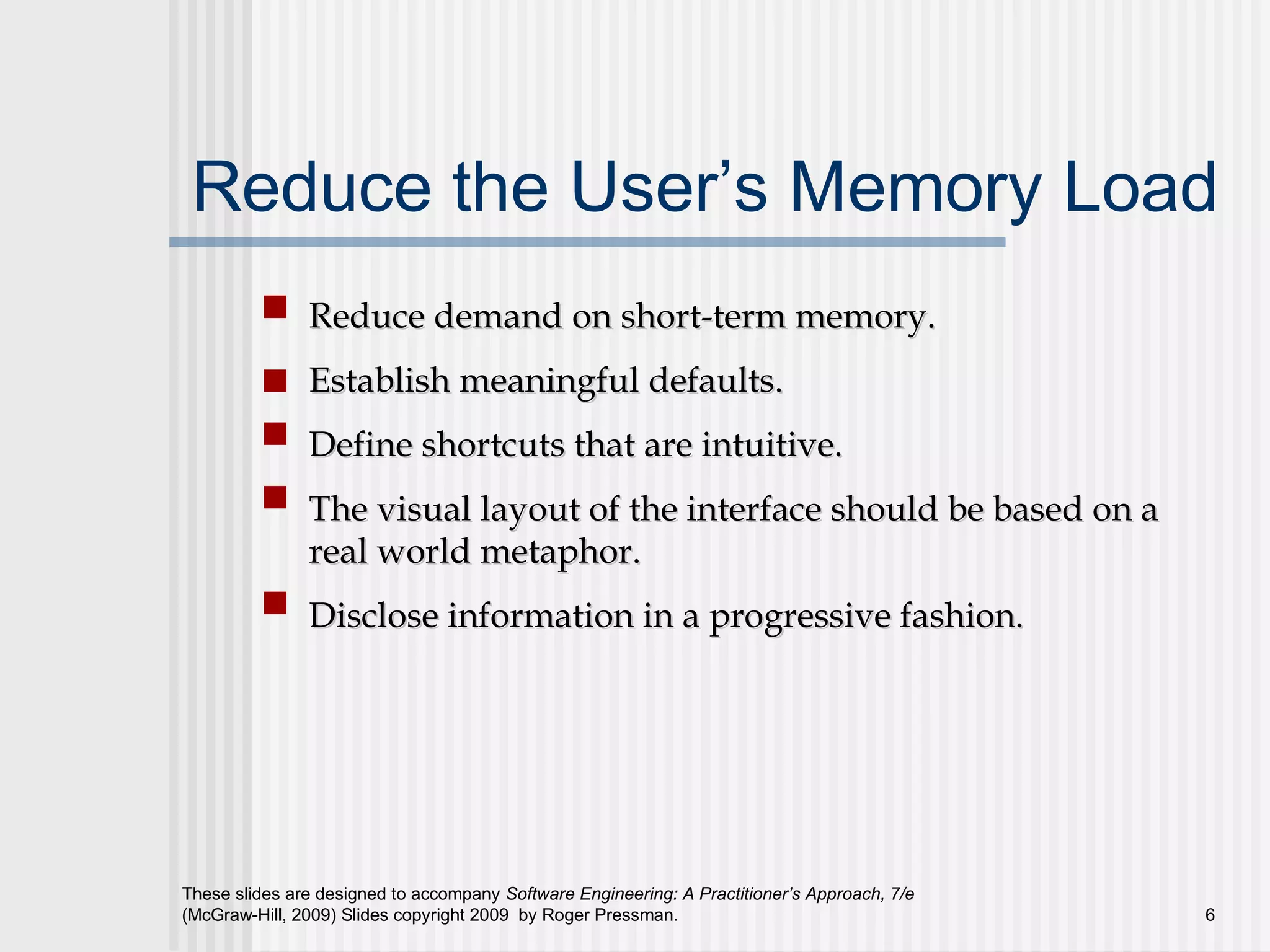 These slides are designed to accompany Software Engineering: A Practitioner’s Approach, 7/e
(McGraw-Hill, 2009) Slides copyright 2009 by Roger Pressman. 6
Reduce the User’s Memory Load
Reduce demand on short-term memory.Reduce demand on short-term memory.
Establish meaningful defaults.Establish meaningful defaults.
Define shortcuts that are intuitive.Define shortcuts that are intuitive.
The visual layout of the interface should be based on aThe visual layout of the interface should be based on a
real world metaphor.real world metaphor.
Disclose information in a progressive fashion.Disclose information in a progressive fashion.
 
