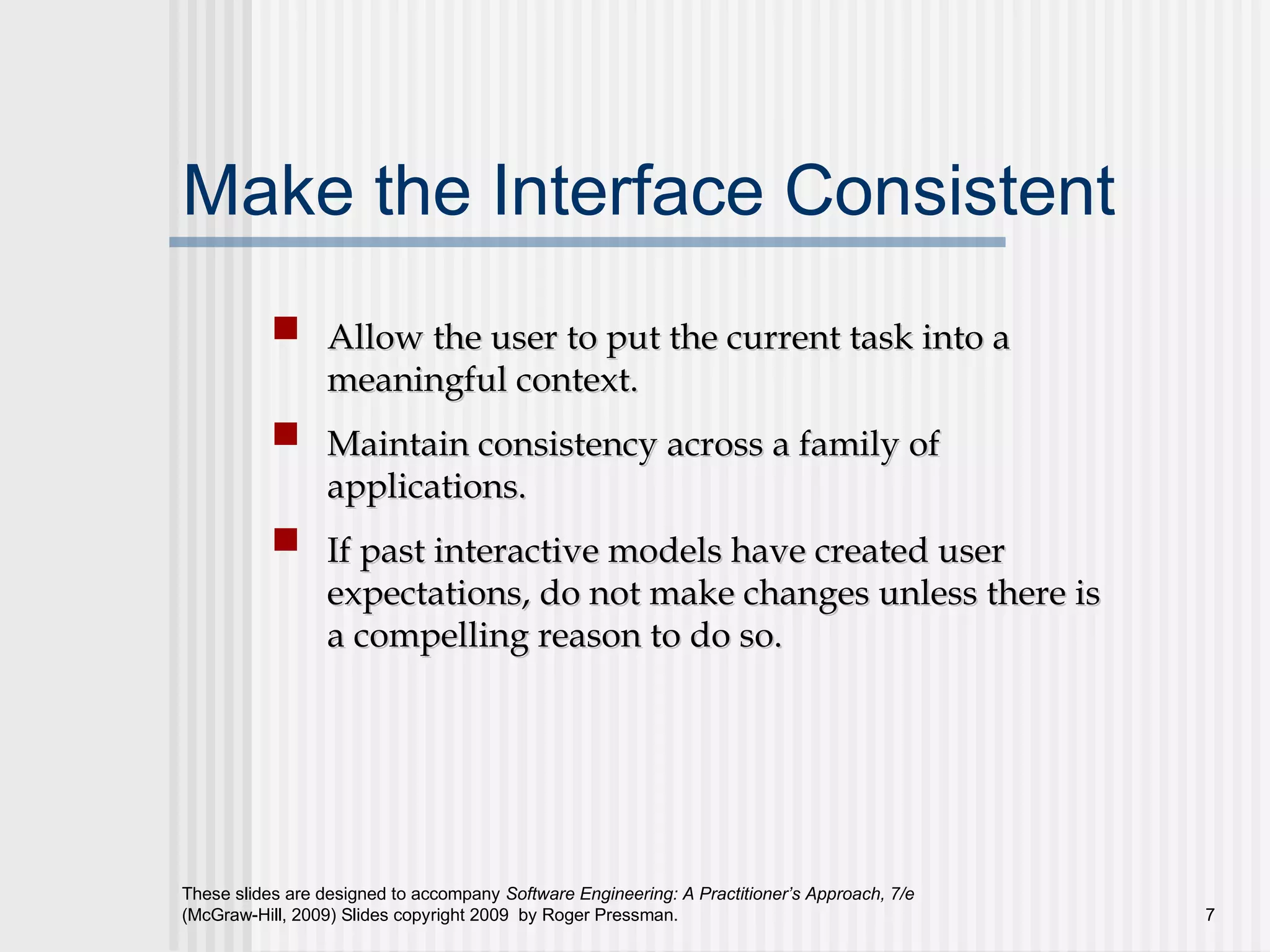 These slides are designed to accompany Software Engineering: A Practitioner’s Approach, 7/e
(McGraw-Hill, 2009) Slides copyright 2009 by Roger Pressman. 7
Make the Interface Consistent
Allow the user to put the current task into aAllow the user to put the current task into a
meaningful context.meaningful context.
Maintain consistency across a family ofMaintain consistency across a family of
applications.applications.
If past interactive models have created userIf past interactive models have created user
expectations, do not make changes unless there isexpectations, do not make changes unless there is
a compelling reason to do so.a compelling reason to do so.
 