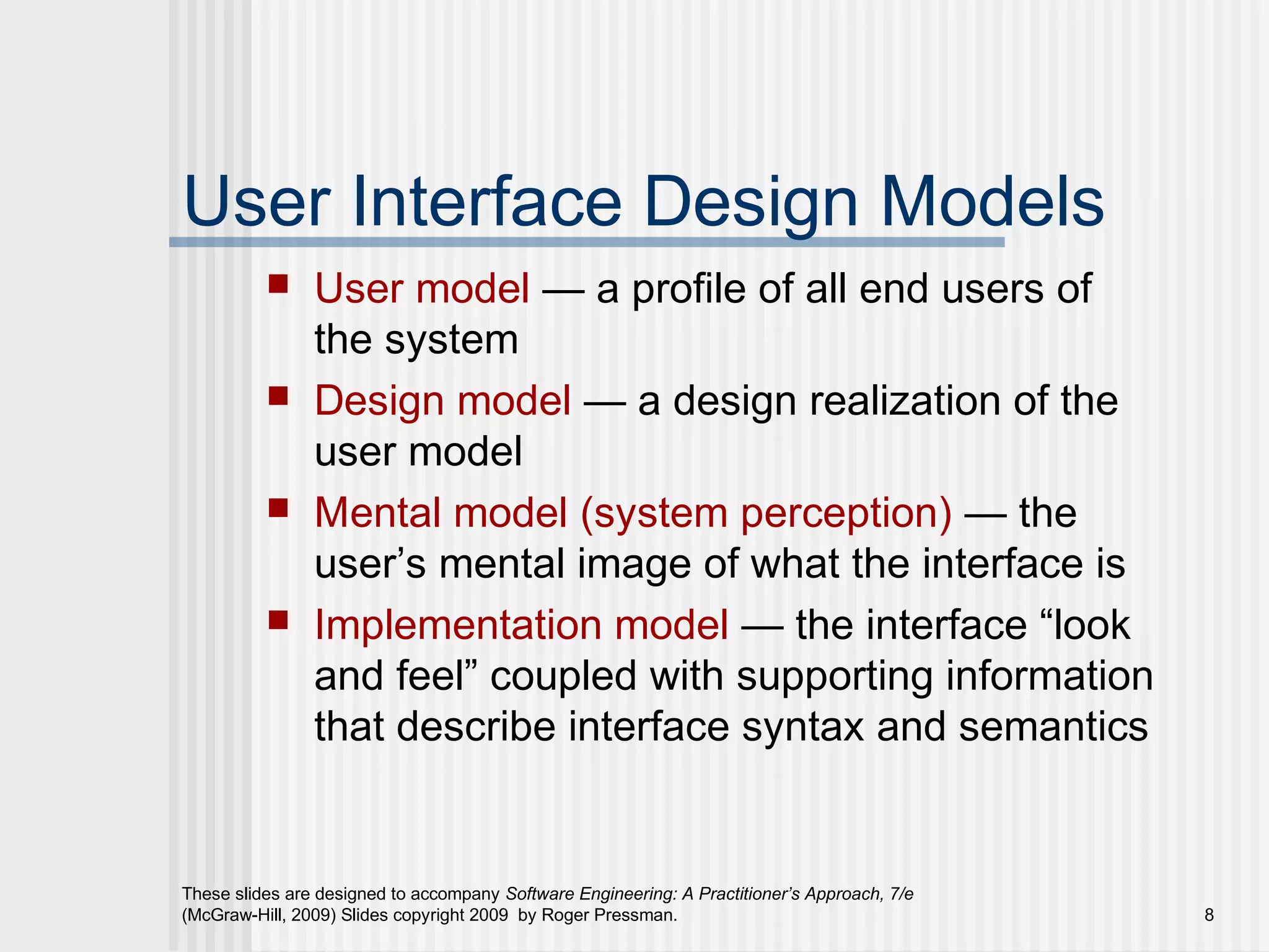 These slides are designed to accompany Software Engineering: A Practitioner’s Approach, 7/e
(McGraw-Hill, 2009) Slides copyright 2009 by Roger Pressman. 8
User Interface Design Models
 User model — a profile of all end users of
the system
 Design model — a design realization of the
user model
 Mental model (system perception) — the
user’s mental image of what the interface is
 Implementation model — the interface “look
and feel” coupled with supporting information
that describe interface syntax and semantics
 