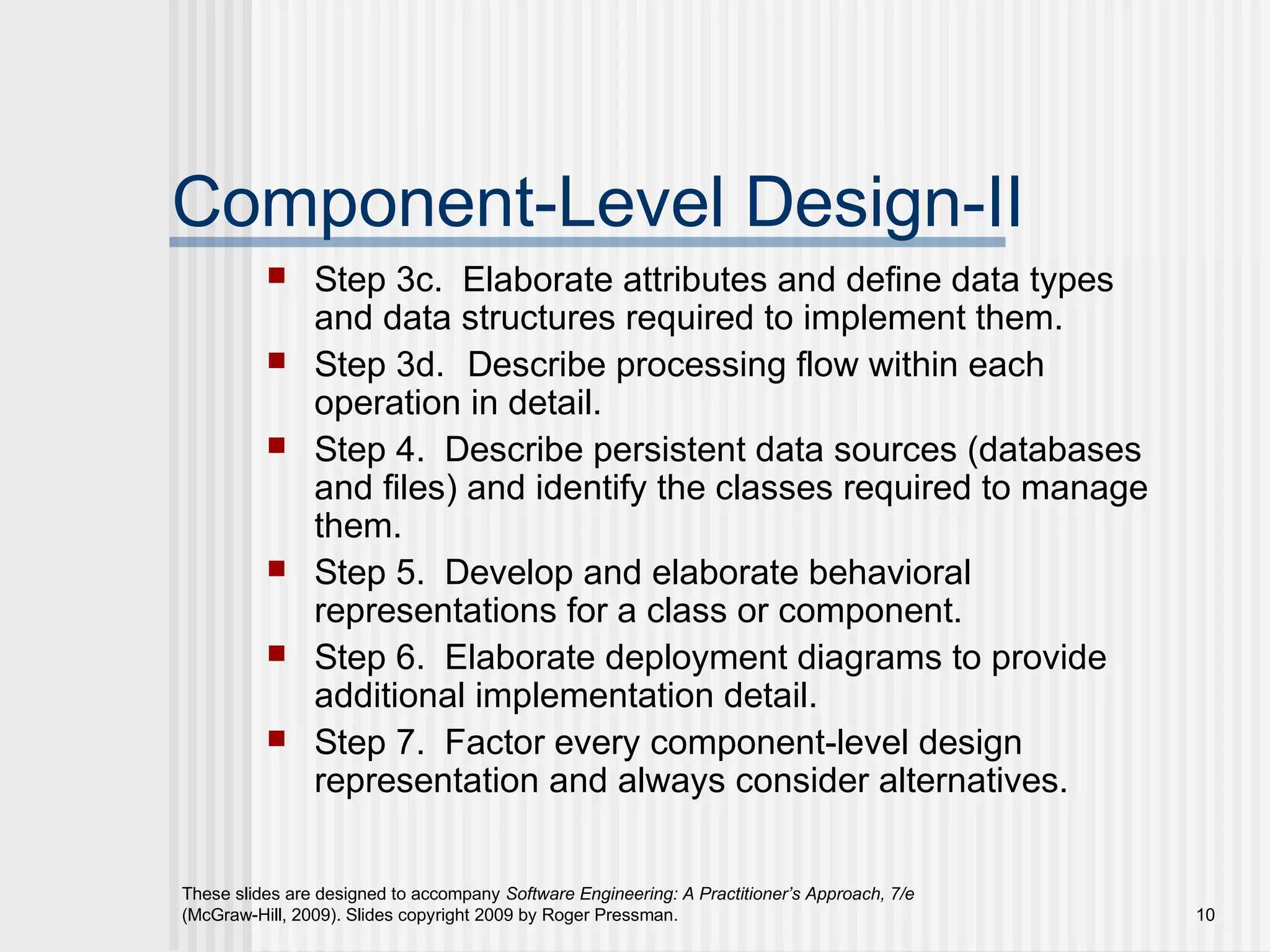 These slides are designed to accompany Software Engineering: A Practitioner’s Approach, 7/e
(McGraw-Hill, 2009). Slides copyright 2009 by Roger Pressman. 10
Component-Level Design-II
 Step 3c. Elaborate attributes and define data types
and data structures required to implement them.
 Step 3d. Describe processing flow within each
operation in detail.
 Step 4. Describe persistent data sources (databases
and files) and identify the classes required to manage
them.
 Step 5. Develop and elaborate behavioral
representations for a class or component.
 Step 6. Elaborate deployment diagrams to provide
additional implementation detail.
 Step 7. Factor every component-level design
representation and always consider alternatives.
 