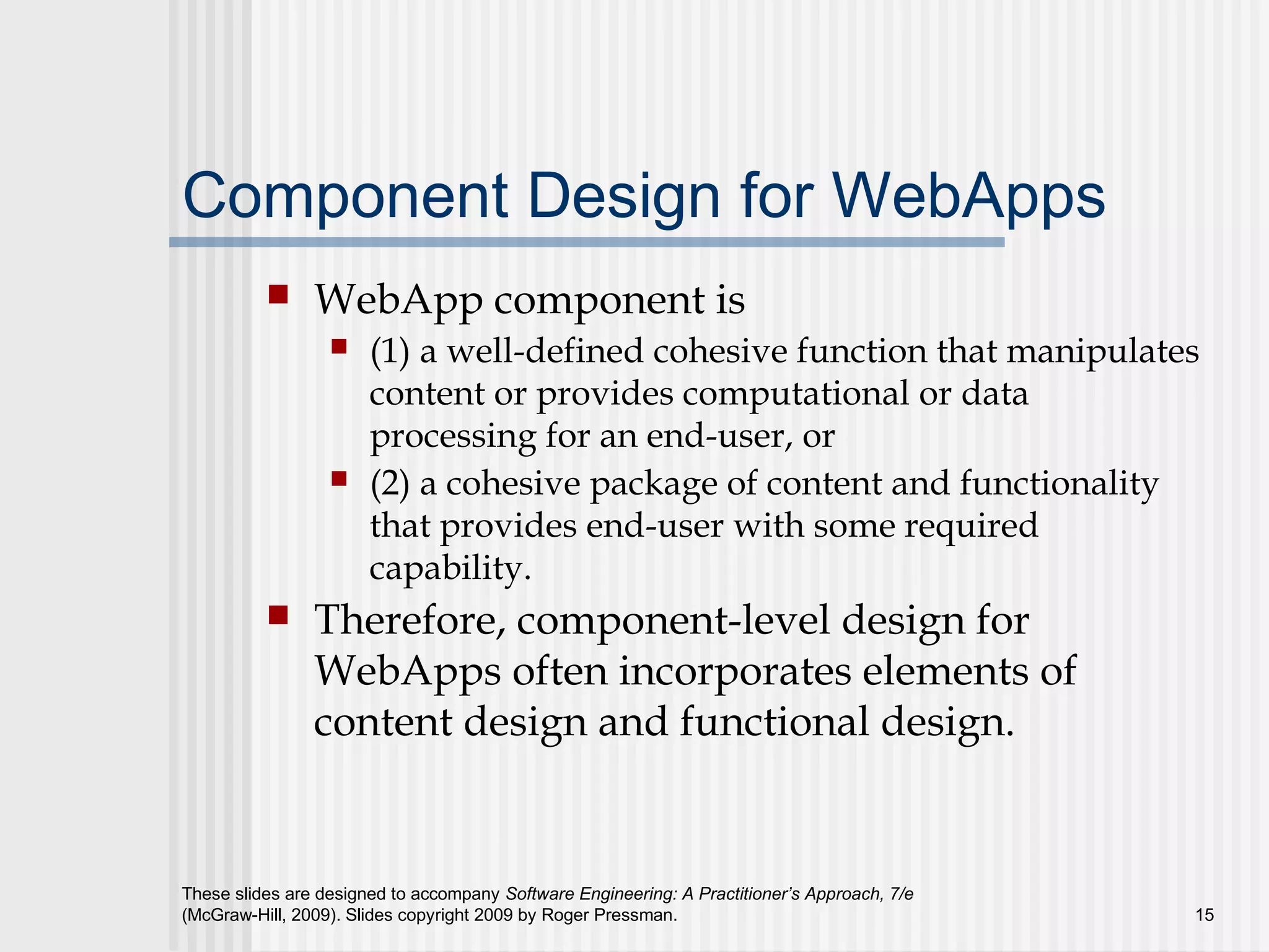 These slides are designed to accompany Software Engineering: A Practitioner’s Approach, 7/e
(McGraw-Hill, 2009). Slides copyright 2009 by Roger Pressman. 15
Component Design for WebApps
 WebApp component is
 (1) a well-defined cohesive function that manipulates
content or provides computational or data
processing for an end-user, or
 (2) a cohesive package of content and functionality
that provides end-user with some required
capability.
 Therefore, component-level design for
WebApps often incorporates elements of
content design and functional design.
 
