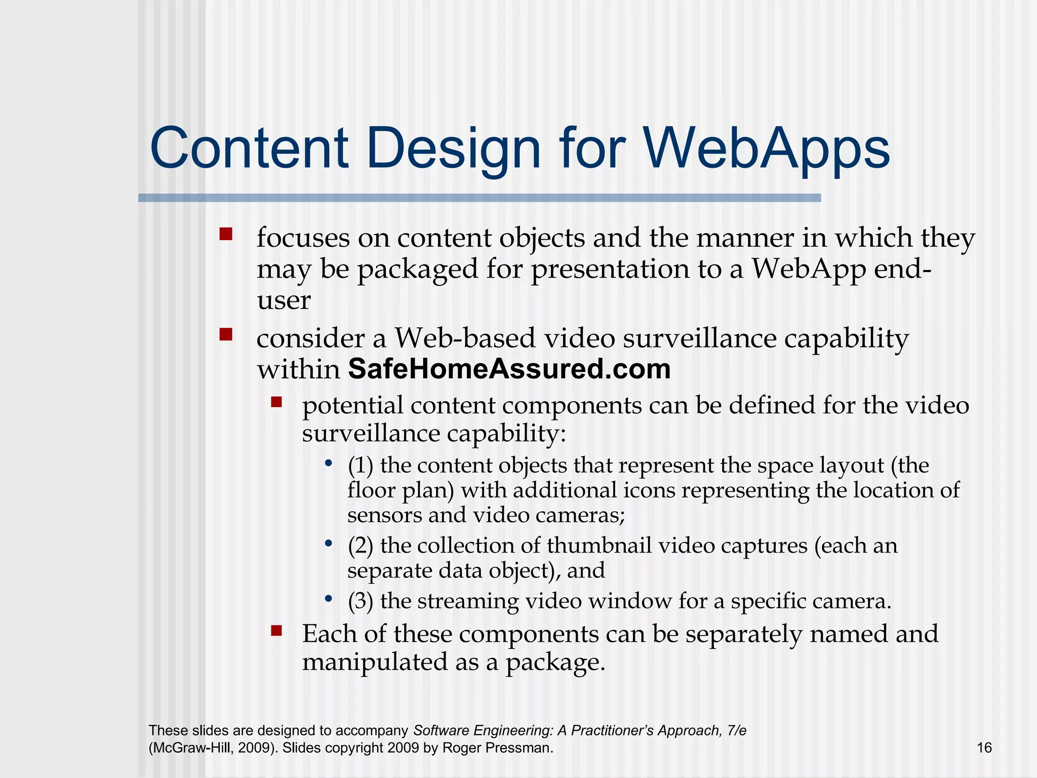 These slides are designed to accompany Software Engineering: A Practitioner’s Approach, 7/e
(McGraw-Hill, 2009). Slides copyright 2009 by Roger Pressman. 16
Content Design for WebApps
 focuses on content objects and the manner in which they
may be packaged for presentation to a WebApp end-
user
 consider a Web-based video surveillance capability
within SafeHomeAssured.com
 potential content components can be defined for the video
surveillance capability:
• (1) the content objects that represent the space layout (the
floor plan) with additional icons representing the location of
sensors and video cameras;
• (2) the collection of thumbnail video captures (each an
separate data object), and
• (3) the streaming video window for a specific camera.
 Each of these components can be separately named and
manipulated as a package.
 