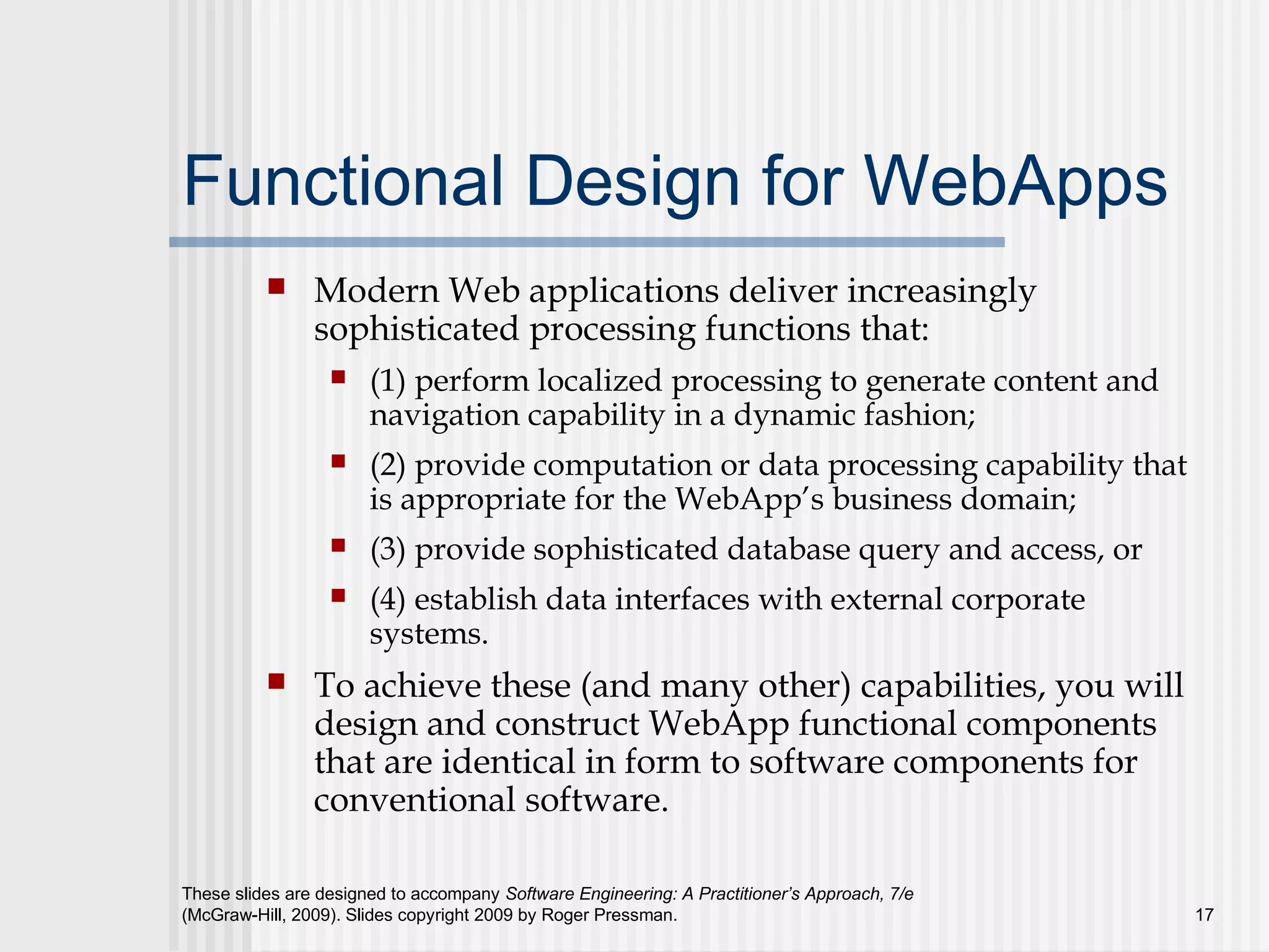 These slides are designed to accompany Software Engineering: A Practitioner’s Approach, 7/e
(McGraw-Hill, 2009). Slides copyright 2009 by Roger Pressman. 17
Functional Design for WebApps
 Modern Web applications deliver increasingly
sophisticated processing functions that:
 (1) perform localized processing to generate content and
navigation capability in a dynamic fashion;
 (2) provide computation or data processing capability that
is appropriate for the WebApp’s business domain;
 (3) provide sophisticated database query and access, or
 (4) establish data interfaces with external corporate
systems.
 To achieve these (and many other) capabilities, you will
design and construct WebApp functional components
that are identical in form to software components for
conventional software.
 