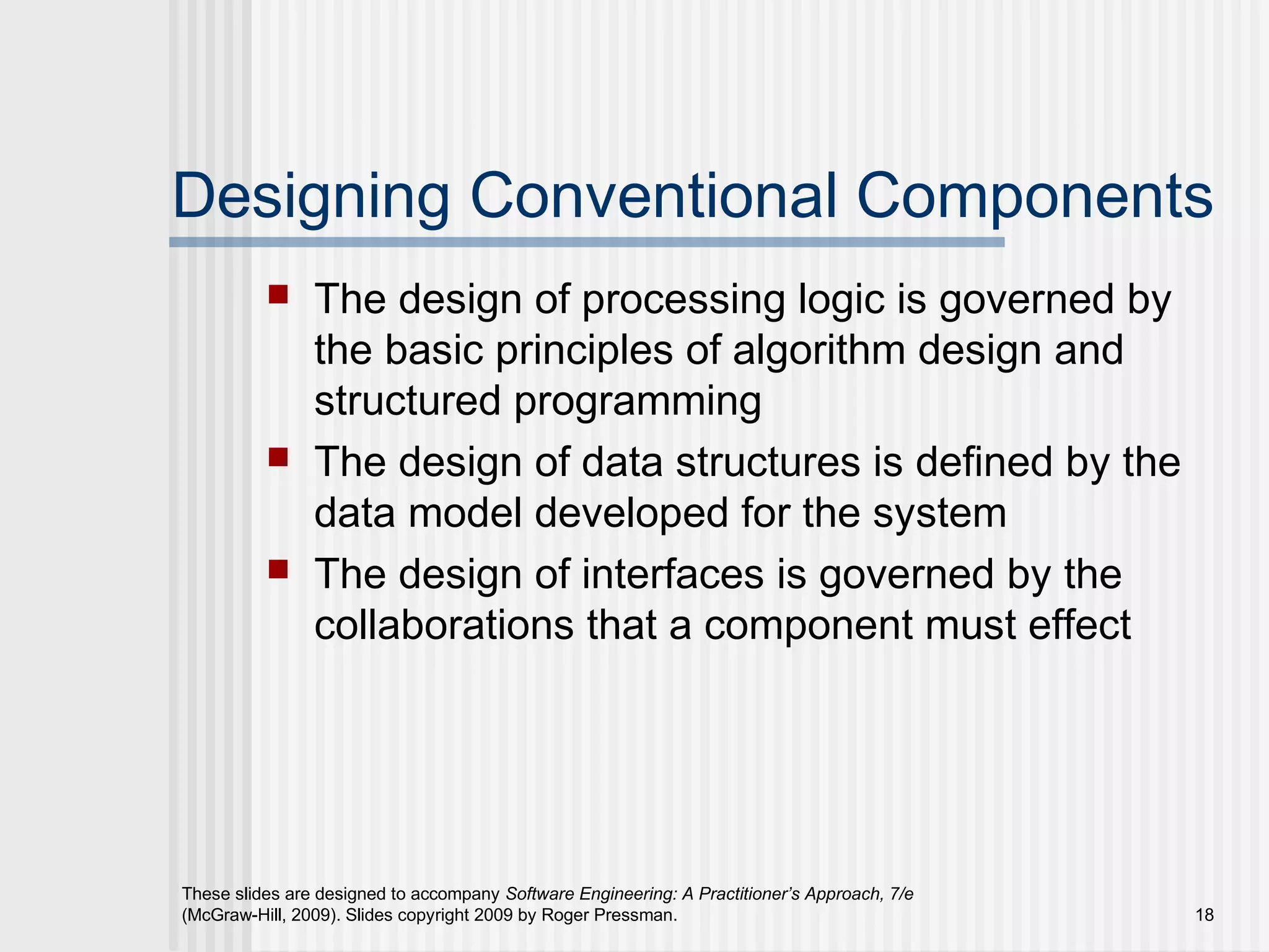 These slides are designed to accompany Software Engineering: A Practitioner’s Approach, 7/e
(McGraw-Hill, 2009). Slides copyright 2009 by Roger Pressman. 18
Designing Conventional Components
 The design of processing logic is governed by
the basic principles of algorithm design and
structured programming
 The design of data structures is defined by the
data model developed for the system
 The design of interfaces is governed by the
collaborations that a component must effect
 