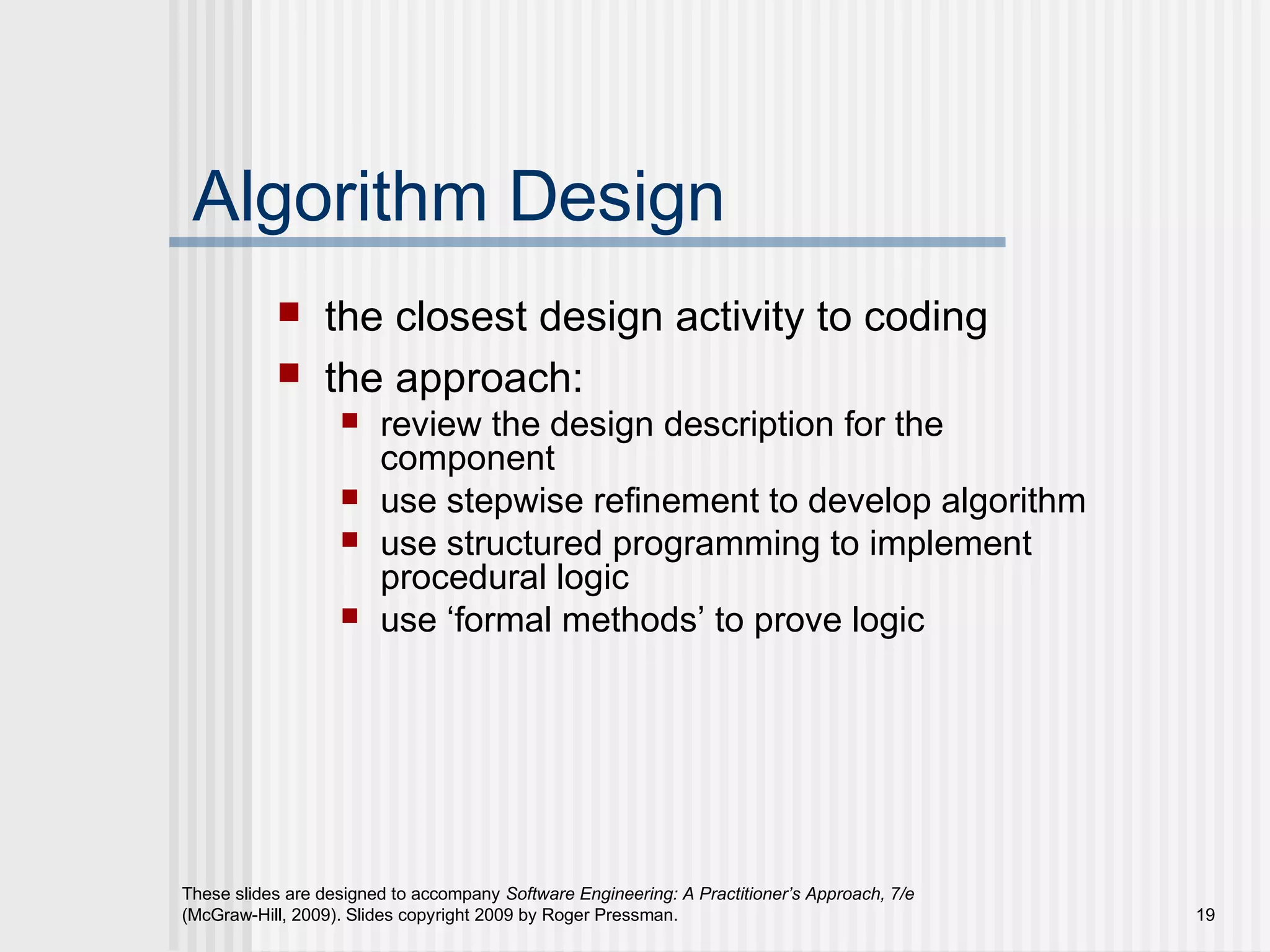 These slides are designed to accompany Software Engineering: A Practitioner’s Approach, 7/e
(McGraw-Hill, 2009). Slides copyright 2009 by Roger Pressman. 19
Algorithm Design
 the closest design activity to coding
 the approach:
 review the design description for the
component
 use stepwise refinement to develop algorithm
 use structured programming to implement
procedural logic
 use ‘formal methods’ to prove logic
 