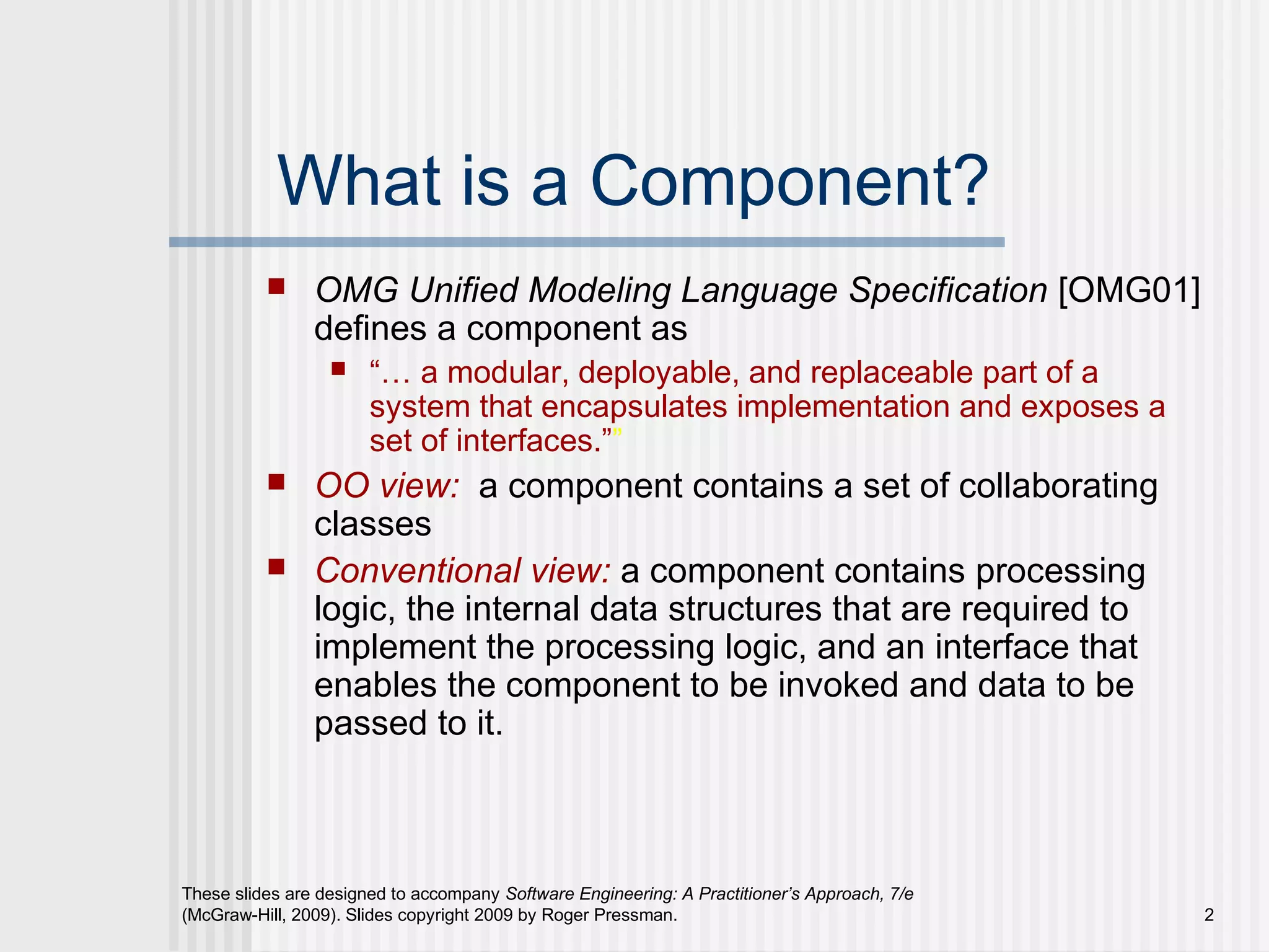 These slides are designed to accompany Software Engineering: A Practitioner’s Approach, 7/e
(McGraw-Hill, 2009). Slides copyright 2009 by Roger Pressman. 2
What is a Component?
 OMG Unified Modeling Language Specification [OMG01]
defines a component as
 “… a modular, deployable, and replaceable part of a
system that encapsulates implementation and exposes a
set of interfaces.””
 OO view: a component contains a set of collaborating
classes
 Conventional view: a component contains processing
logic, the internal data structures that are required to
implement the processing logic, and an interface that
enables the component to be invoked and data to be
passed to it.
 