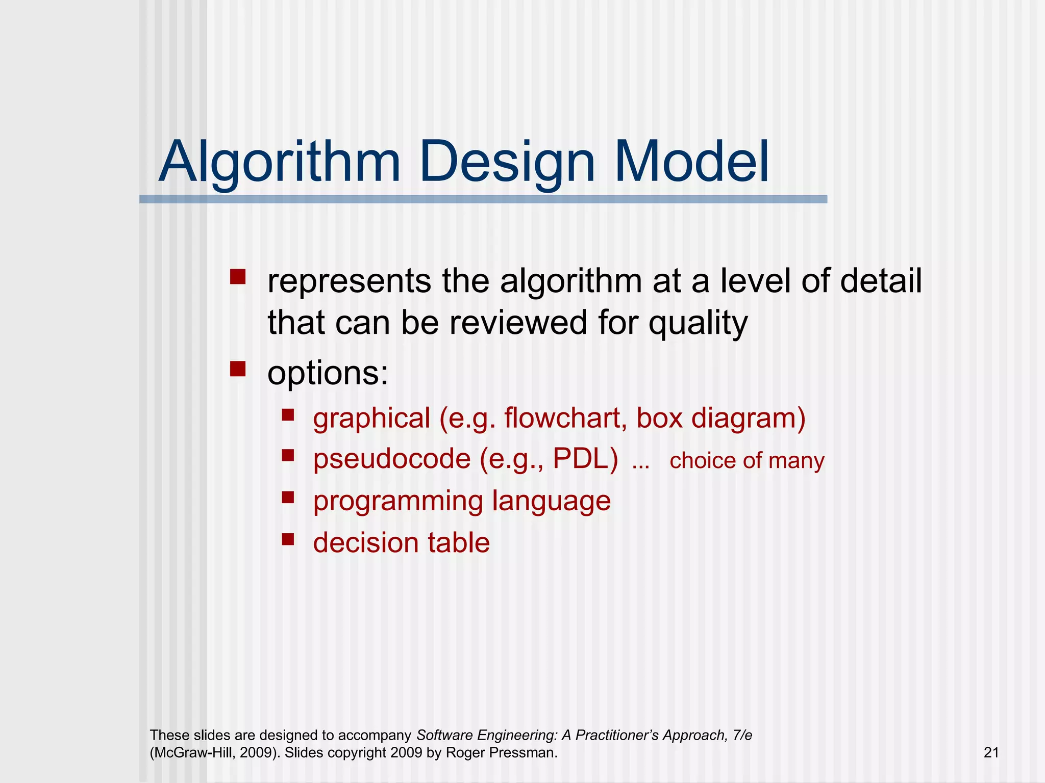 These slides are designed to accompany Software Engineering: A Practitioner’s Approach, 7/e
(McGraw-Hill, 2009). Slides copyright 2009 by Roger Pressman. 21
Algorithm Design Model
 represents the algorithm at a level of detail
that can be reviewed for quality
 options:
 graphical (e.g. flowchart, box diagram)
 pseudocode (e.g., PDL) ... choice of many
 programming language
 decision table
 