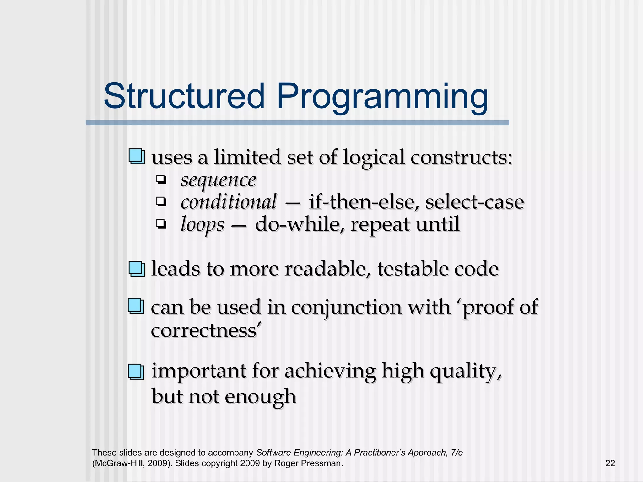 These slides are designed to accompany Software Engineering: A Practitioner’s Approach, 7/e
(McGraw-Hill, 2009). Slides copyright 2009 by Roger Pressman. 22
Structured Programming
uses a limited set of logical constructs:uses a limited set of logical constructs:
sequencesequence
conditionalconditional —— if-then-else, select-caseif-then-else, select-case
loopsloops —— do-while, repeat untildo-while, repeat until
leads to more readable, testable codeleads to more readable, testable code
important for achieving high quality,important for achieving high quality,
but not enoughbut not enough
can be used in conjunction with ‘proof ofcan be used in conjunction with ‘proof of
correctness’correctness’
 