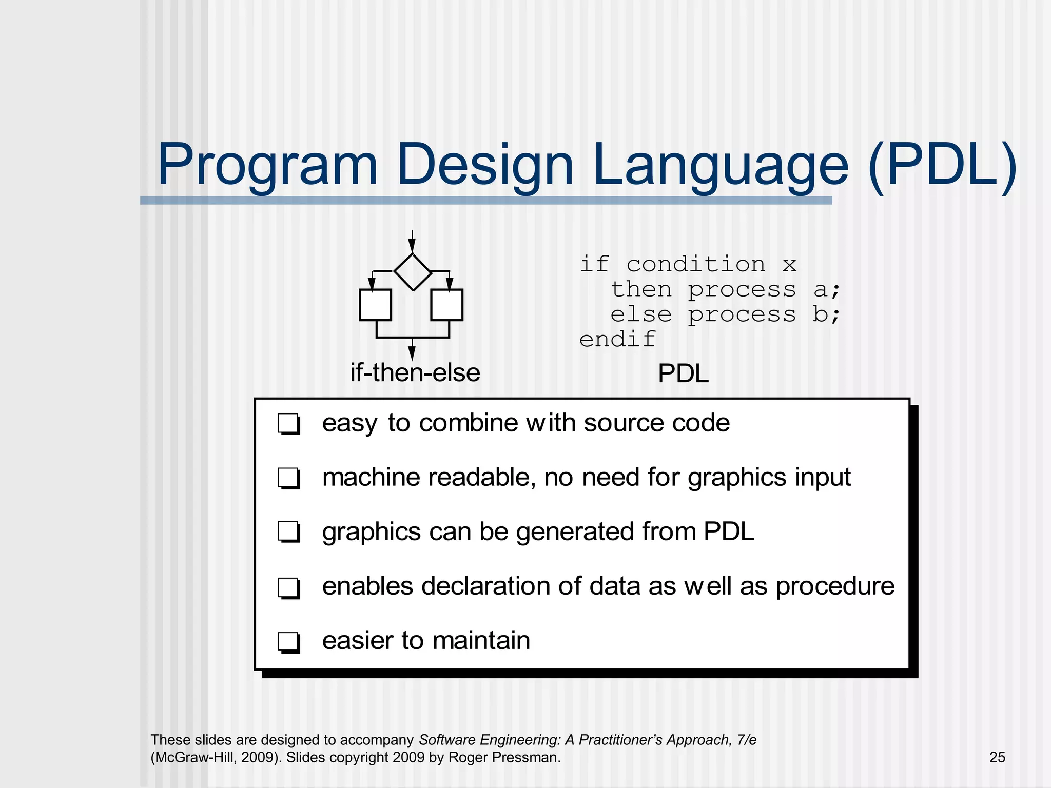 These slides are designed to accompany Software Engineering: A Practitioner’s Approach, 7/e
(McGraw-Hill, 2009). Slides copyright 2009 by Roger Pressman. 25
Program Design Language (PDL)
if-then-else
if condition x
then process a;
else process b;
endif
PDL
easy to combine with source code
machine readable, no need for graphics input
graphics can be generated from PDL
enables declaration of data as well as procedure
easier to maintain
 