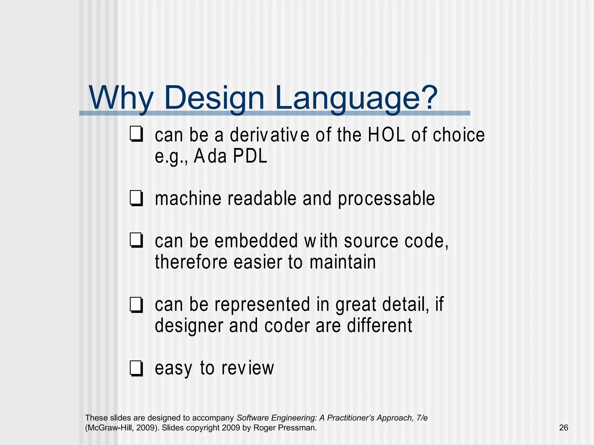 These slides are designed to accompany Software Engineering: A Practitioner’s Approach, 7/e
(McGraw-Hill, 2009). Slides copyright 2009 by Roger Pressman. 26
Why Design Language?
can be a derivative of the HOL of choice
e.g., Ada PDL
machine readable and processable
can be embedded w ith source code,
therefore easier to maintain
can be represented in great detail, if
designer and coder are different
easy to review
 