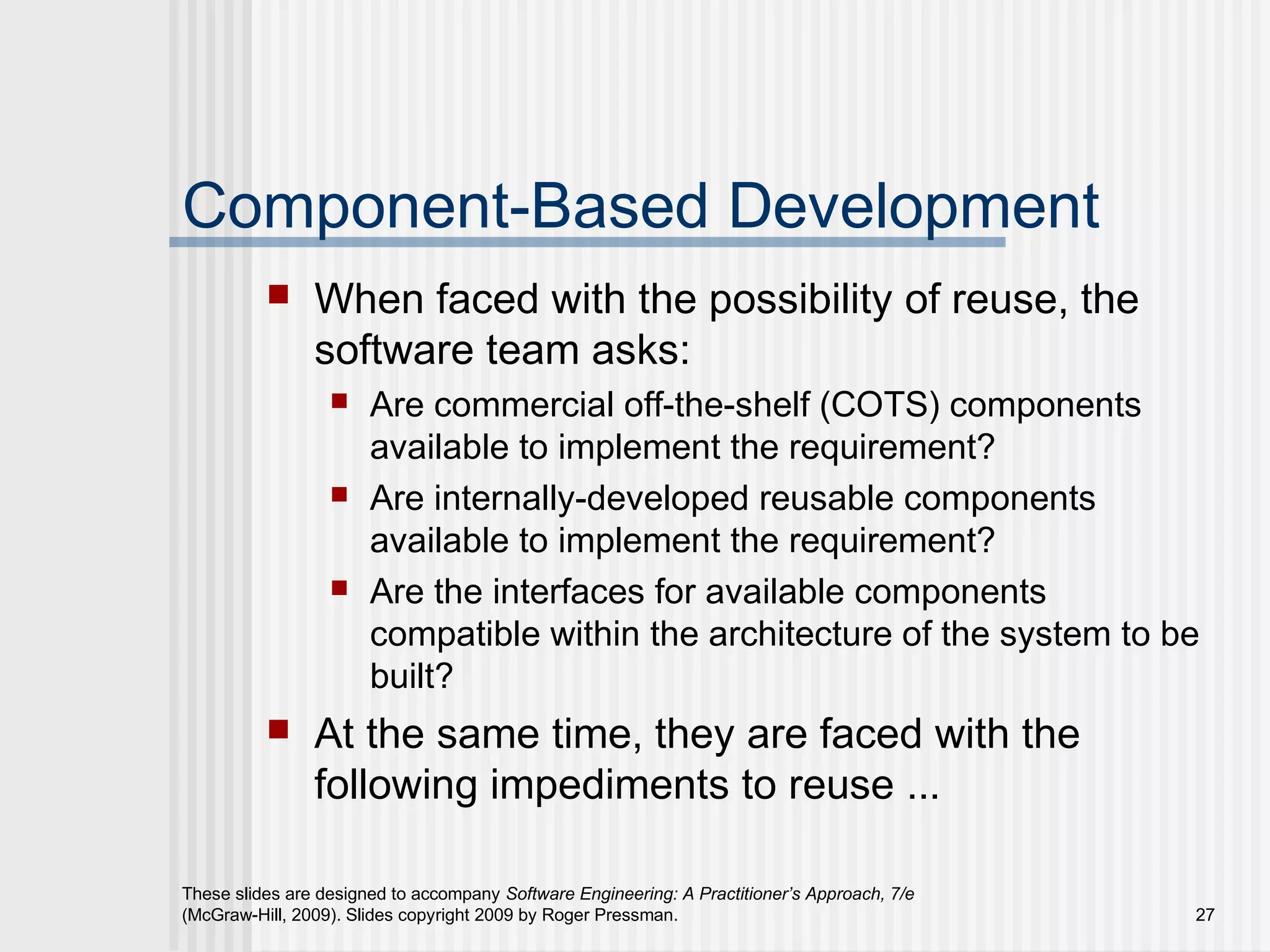 These slides are designed to accompany Software Engineering: A Practitioner’s Approach, 7/e
(McGraw-Hill, 2009). Slides copyright 2009 by Roger Pressman. 27
Component-Based Development
 When faced with the possibility of reuse, the
software team asks:
 Are commercial off-the-shelf (COTS) components
available to implement the requirement?
 Are internally-developed reusable components
available to implement the requirement?
 Are the interfaces for available components
compatible within the architecture of the system to be
built?
 At the same time, they are faced with the
following impediments to reuse ...
 