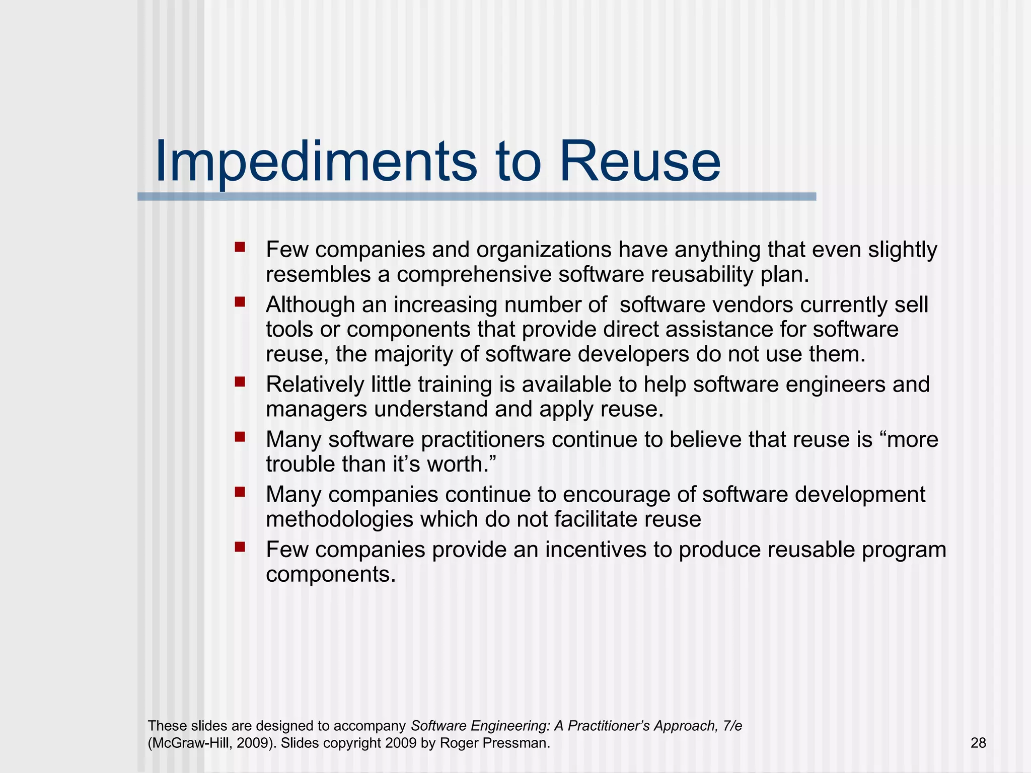 These slides are designed to accompany Software Engineering: A Practitioner’s Approach, 7/e
(McGraw-Hill, 2009). Slides copyright 2009 by Roger Pressman. 28
Impediments to Reuse
 Few companies and organizations have anything that even slightly
resembles a comprehensive software reusability plan.
 Although an increasing number of software vendors currently sell
tools or components that provide direct assistance for software
reuse, the majority of software developers do not use them.
 Relatively little training is available to help software engineers and
managers understand and apply reuse.
 Many software practitioners continue to believe that reuse is “more
trouble than it’s worth.”
 Many companies continue to encourage of software development
methodologies which do not facilitate reuse
 Few companies provide an incentives to produce reusable program
components.
 