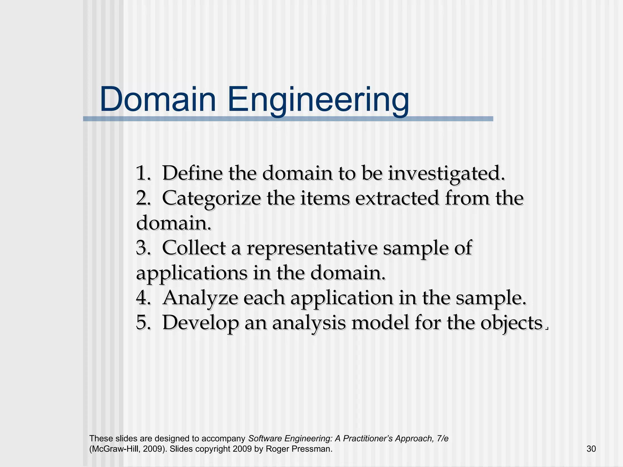These slides are designed to accompany Software Engineering: A Practitioner’s Approach, 7/e
(McGraw-Hill, 2009). Slides copyright 2009 by Roger Pressman. 30
Domain Engineering
1. Define the domain to be investigated.1. Define the domain to be investigated.
2. Categorize the items extracted from the2. Categorize the items extracted from the
domain.domain.
3. Collect a representative sample of3. Collect a representative sample of
applications in the domain.applications in the domain.
4. Analyze each application in the sample.4. Analyze each application in the sample.
5. Develop an analysis model for the objects5. Develop an analysis model for the objects..
 