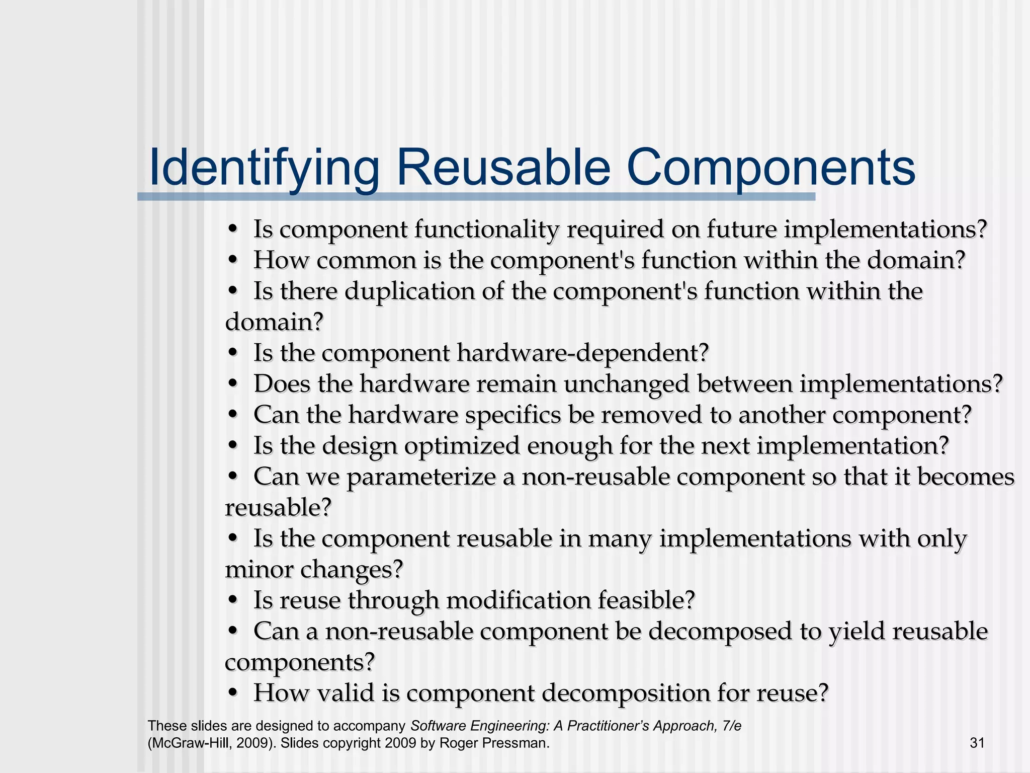These slides are designed to accompany Software Engineering: A Practitioner’s Approach, 7/e
(McGraw-Hill, 2009). Slides copyright 2009 by Roger Pressman. 31
Identifying Reusable Components
•• Is component functionality required on future implementations?Is component functionality required on future implementations?
•• How common is the component's function within the domain?How common is the component's function within the domain?
•• Is there duplication of the component's function within theIs there duplication of the component's function within the
domain?domain?
•• Is the component hardware-dependent?Is the component hardware-dependent?
•• Does the hardware remain unchanged between implementations?Does the hardware remain unchanged between implementations?
•• Can the hardware specifics be removed to another component?Can the hardware specifics be removed to another component?
•• Is the design optimized enough for the next implementation?Is the design optimized enough for the next implementation?
•• Can we parameterize a non-reusable component so that it becomesCan we parameterize a non-reusable component so that it becomes
reusable?reusable?
•• Is the component reusable in many implementations with onlyIs the component reusable in many implementations with only
minor changes?minor changes?
•• Is reuse through modification feasible?Is reuse through modification feasible?
•• Can a non-reusable component be decomposed to yield reusableCan a non-reusable component be decomposed to yield reusable
components?components?
•• How valid is component decomposition for reuse?How valid is component decomposition for reuse?
 