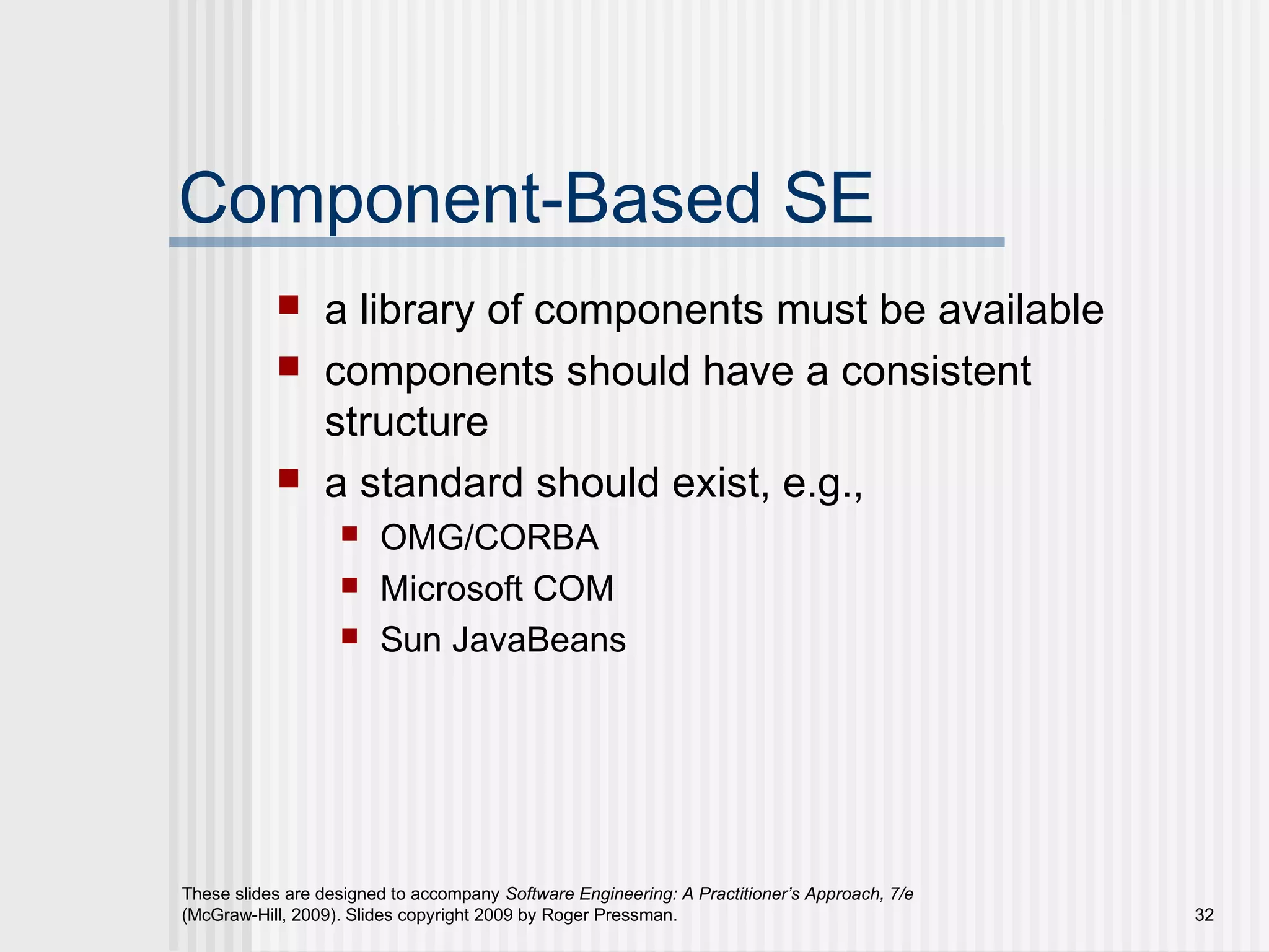 These slides are designed to accompany Software Engineering: A Practitioner’s Approach, 7/e
(McGraw-Hill, 2009). Slides copyright 2009 by Roger Pressman. 32
Component-Based SE
 a library of components must be available
 components should have a consistent
structure
 a standard should exist, e.g.,
 OMG/CORBA
 Microsoft COM
 Sun JavaBeans
 