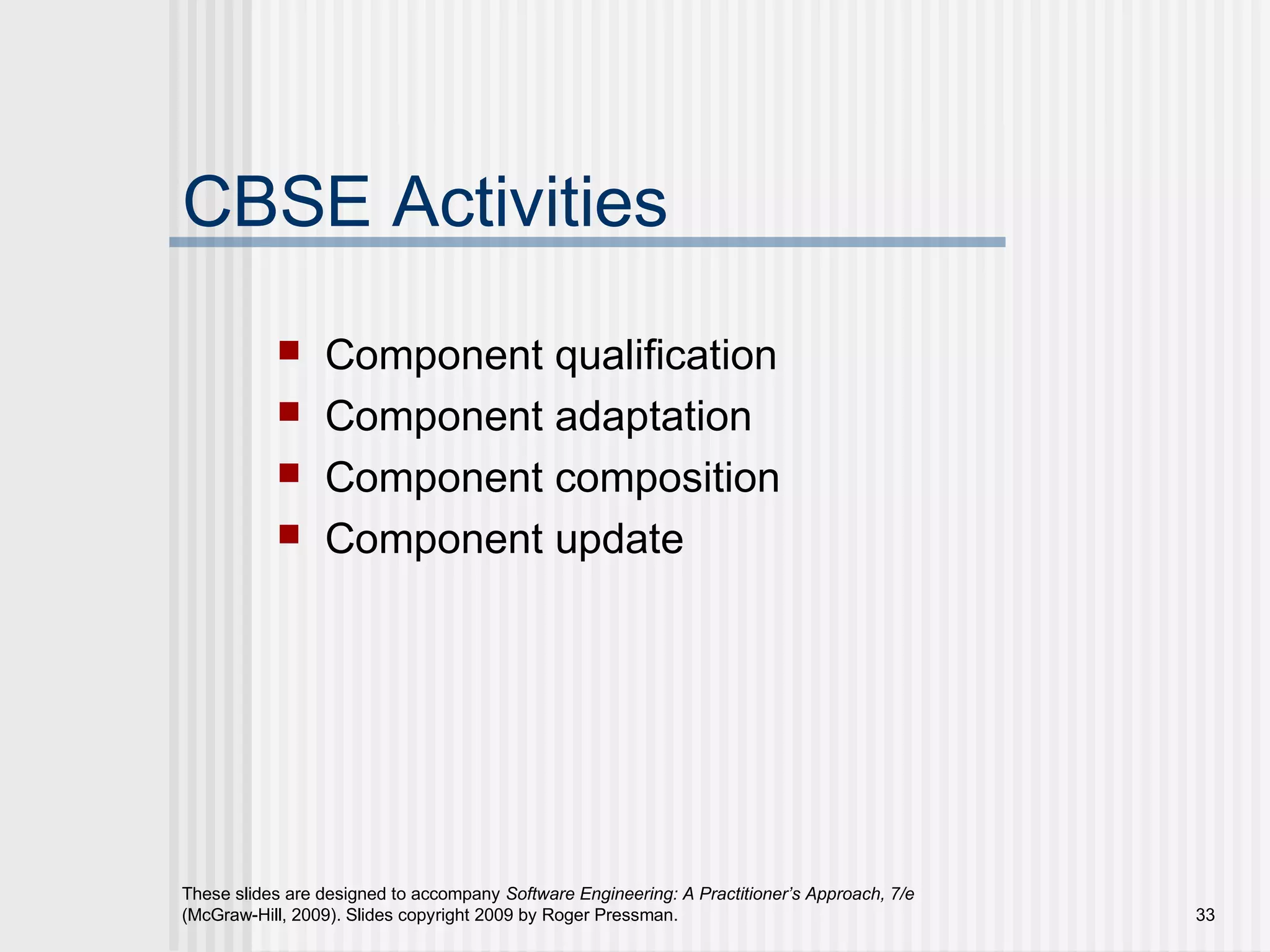 These slides are designed to accompany Software Engineering: A Practitioner’s Approach, 7/e
(McGraw-Hill, 2009). Slides copyright 2009 by Roger Pressman. 33
CBSE Activities
 Component qualification
 Component adaptation
 Component composition
 Component update
 
