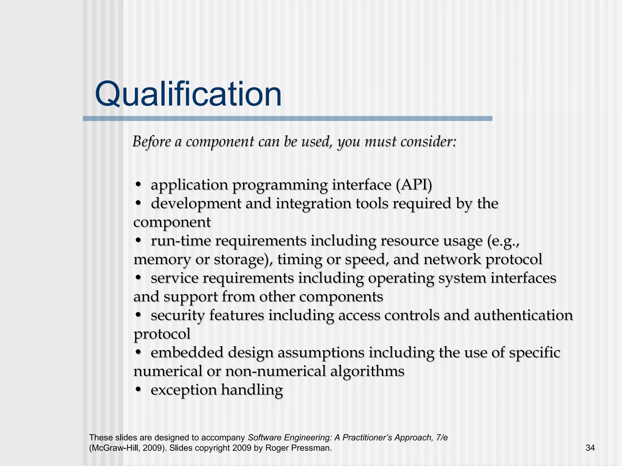 These slides are designed to accompany Software Engineering: A Practitioner’s Approach, 7/e
(McGraw-Hill, 2009). Slides copyright 2009 by Roger Pressman. 34
Qualification
Before a component can be used, you must consider:Before a component can be used, you must consider:
•• application programming interface (API)application programming interface (API)
•• development and integration tools required by thedevelopment and integration tools required by the
componentcomponent
•• run-time requirements including resource usage (e.g.,run-time requirements including resource usage (e.g.,
memory or storage), timing or speed, and network protocolmemory or storage), timing or speed, and network protocol
•• service requirements including operating system interfacesservice requirements including operating system interfaces
and support from other componentsand support from other components
•• security features including access controls and authenticationsecurity features including access controls and authentication
protocolprotocol
•• embedded design assumptions including the use of specificembedded design assumptions including the use of specific
numerical or non-numerical algorithmsnumerical or non-numerical algorithms
•• exception handlingexception handling
 