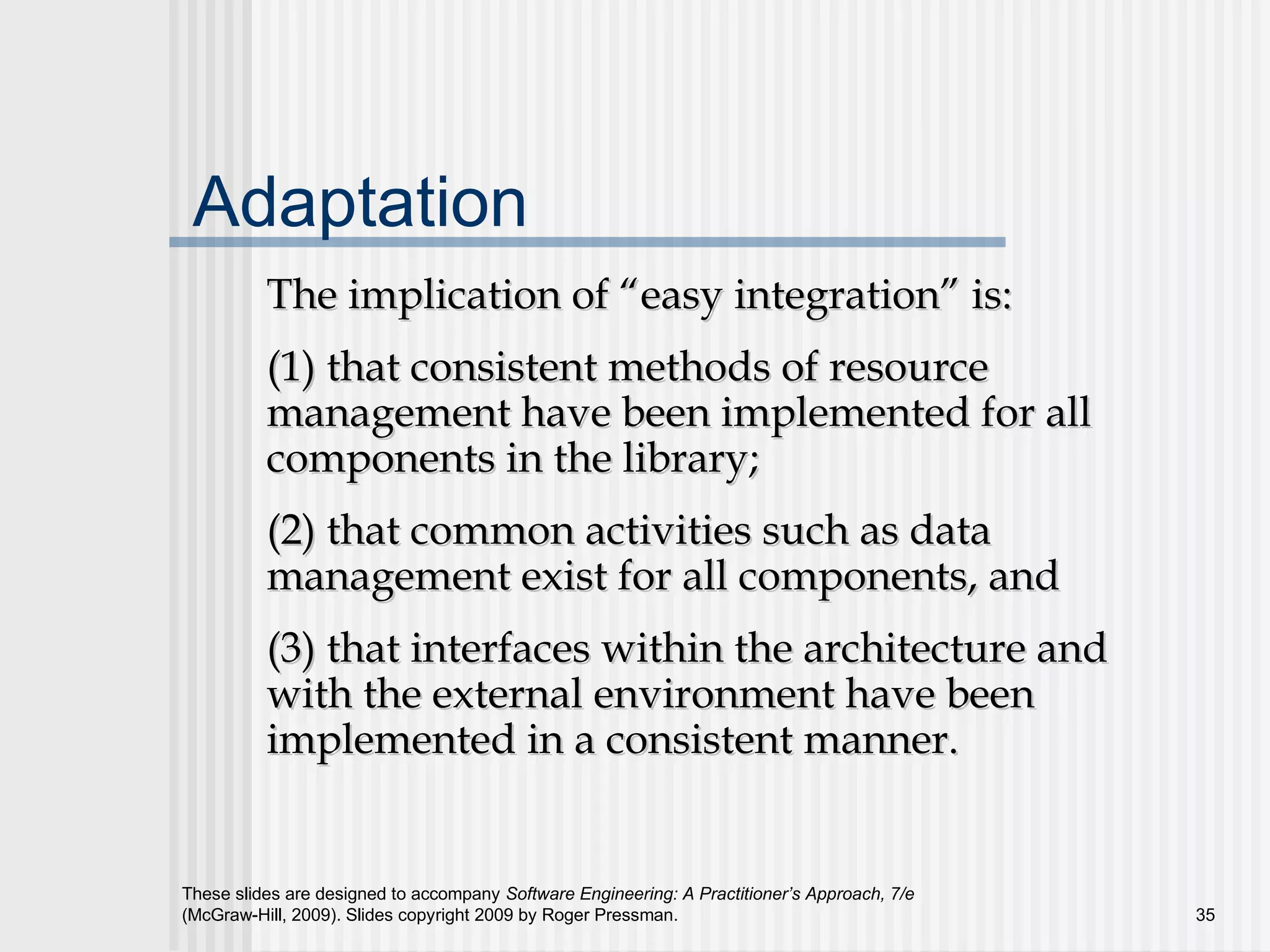These slides are designed to accompany Software Engineering: A Practitioner’s Approach, 7/e
(McGraw-Hill, 2009). Slides copyright 2009 by Roger Pressman. 35
Adaptation
The implication of “easy integration” is:The implication of “easy integration” is:
(1) that consistent methods of resource(1) that consistent methods of resource
management have been implemented for allmanagement have been implemented for all
components in the library;components in the library;
(2) that common activities such as data(2) that common activities such as data
management exist for all components, andmanagement exist for all components, and
(3) that interfaces within the architecture and(3) that interfaces within the architecture and
with the external environment have beenwith the external environment have been
implemented in a consistent manner.implemented in a consistent manner.
 