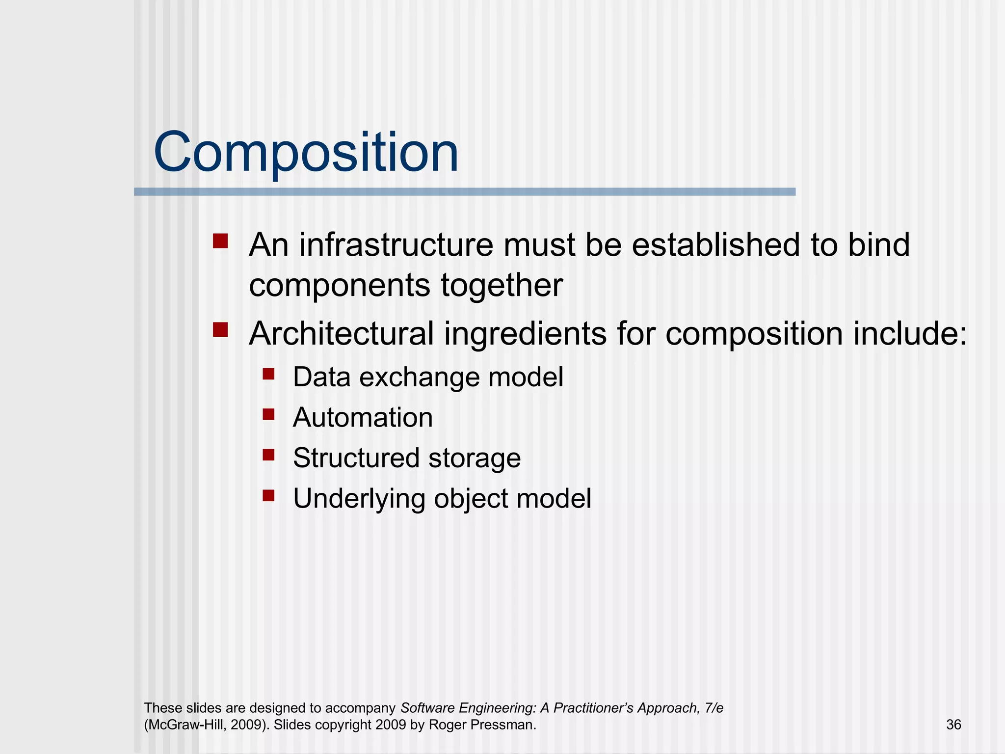 These slides are designed to accompany Software Engineering: A Practitioner’s Approach, 7/e
(McGraw-Hill, 2009). Slides copyright 2009 by Roger Pressman. 36
Composition
 An infrastructure must be established to bind
components together
 Architectural ingredients for composition include:
 Data exchange model
 Automation
 Structured storage
 Underlying object model
 
