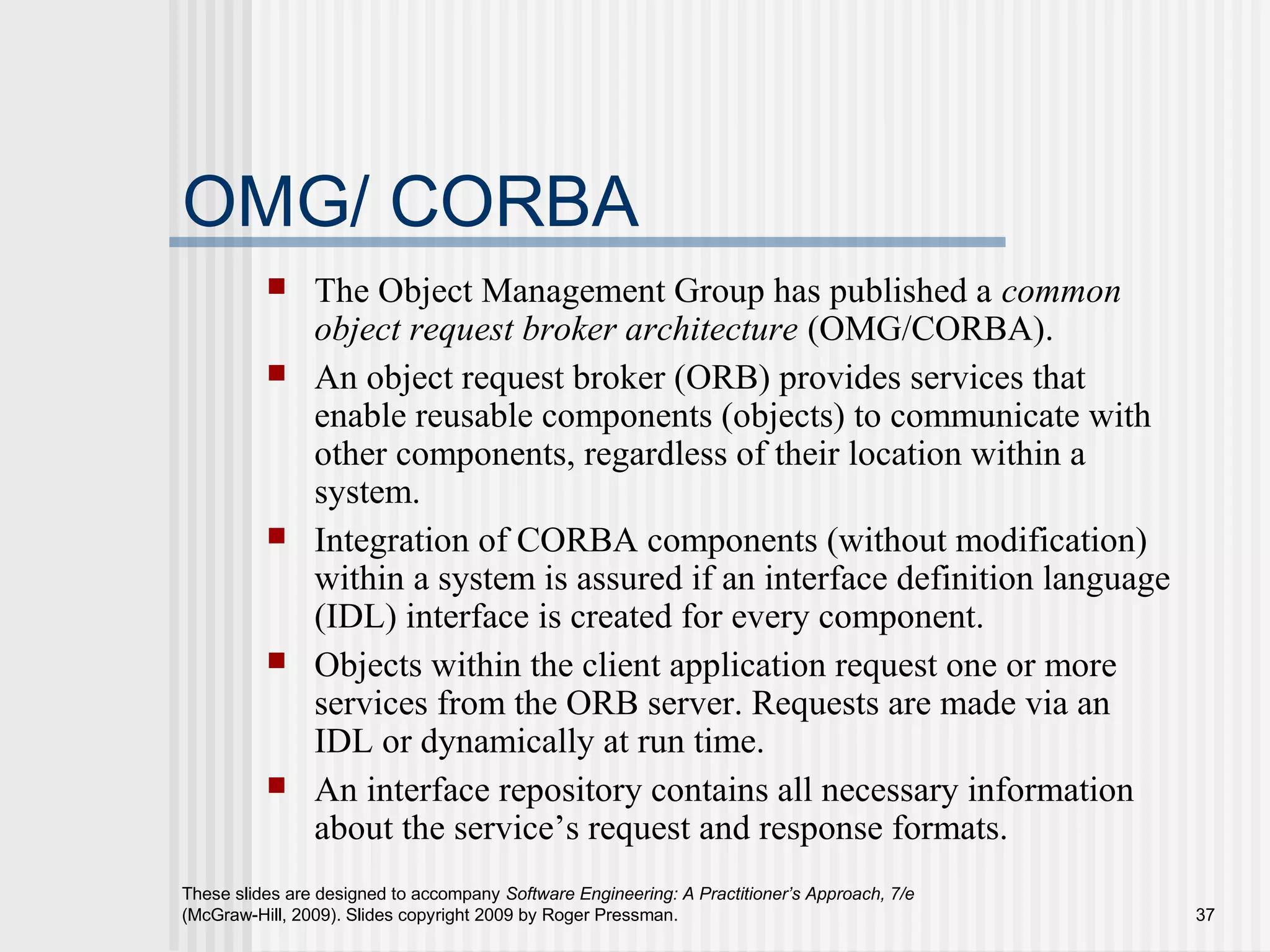 These slides are designed to accompany Software Engineering: A Practitioner’s Approach, 7/e
(McGraw-Hill, 2009). Slides copyright 2009 by Roger Pressman. 37
OMG/ CORBA
 The Object Management Group has published a common
object request broker architecture (OMG/CORBA).
 An object request broker (ORB) provides services that
enable reusable components (objects) to communicate with
other components, regardless of their location within a
system.
 Integration of CORBA components (without modification)
within a system is assured if an interface definition language
(IDL) interface is created for every component.
 Objects within the client application request one or more
services from the ORB server. Requests are made via an
IDL or dynamically at run time.
 An interface repository contains all necessary information
about the service’s request and response formats.
 