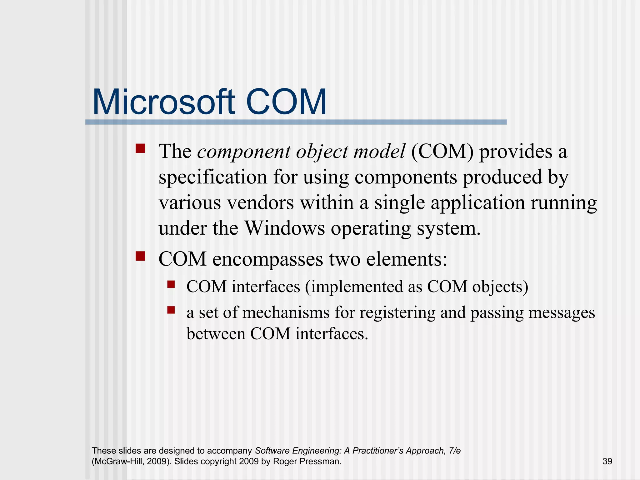 These slides are designed to accompany Software Engineering: A Practitioner’s Approach, 7/e
(McGraw-Hill, 2009). Slides copyright 2009 by Roger Pressman. 39
Microsoft COM
 The component object model (COM) provides a
specification for using components produced by
various vendors within a single application running
under the Windows operating system.
 COM encompasses two elements:
 COM interfaces (implemented as COM objects)
 a set of mechanisms for registering and passing messages
between COM interfaces.
 