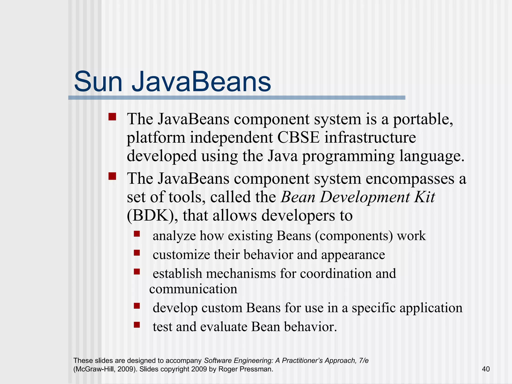 These slides are designed to accompany Software Engineering: A Practitioner’s Approach, 7/e
(McGraw-Hill, 2009). Slides copyright 2009 by Roger Pressman. 40
Sun JavaBeans
 The JavaBeans component system is a portable,
platform independent CBSE infrastructure
developed using the Java programming language.
 The JavaBeans component system encompasses a
set of tools, called the Bean Development Kit
(BDK), that allows developers to
 analyze how existing Beans (components) work
 customize their behavior and appearance
 establish mechanisms for coordination and
communication
 develop custom Beans for use in a specific application
 test and evaluate Bean behavior.
 