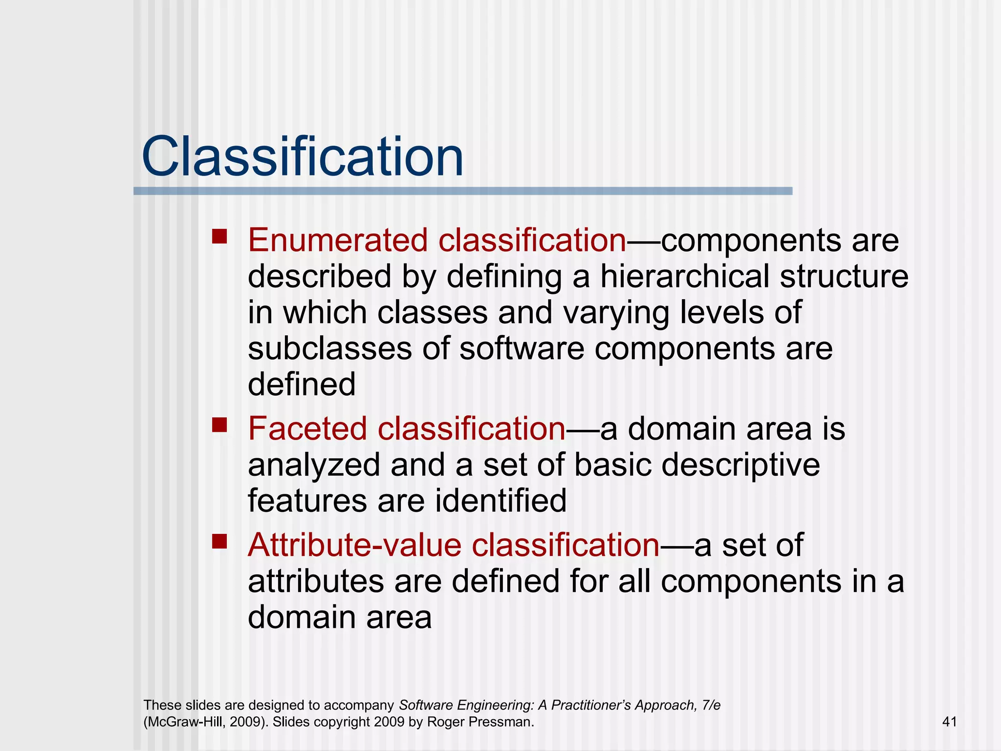 These slides are designed to accompany Software Engineering: A Practitioner’s Approach, 7/e
(McGraw-Hill, 2009). Slides copyright 2009 by Roger Pressman. 41
Classification
 Enumerated classification—components are
described by defining a hierarchical structure
in which classes and varying levels of
subclasses of software components are
defined
 Faceted classification—a domain area is
analyzed and a set of basic descriptive
features are identified
 Attribute-value classification—a set of
attributes are defined for all components in a
domain area
 