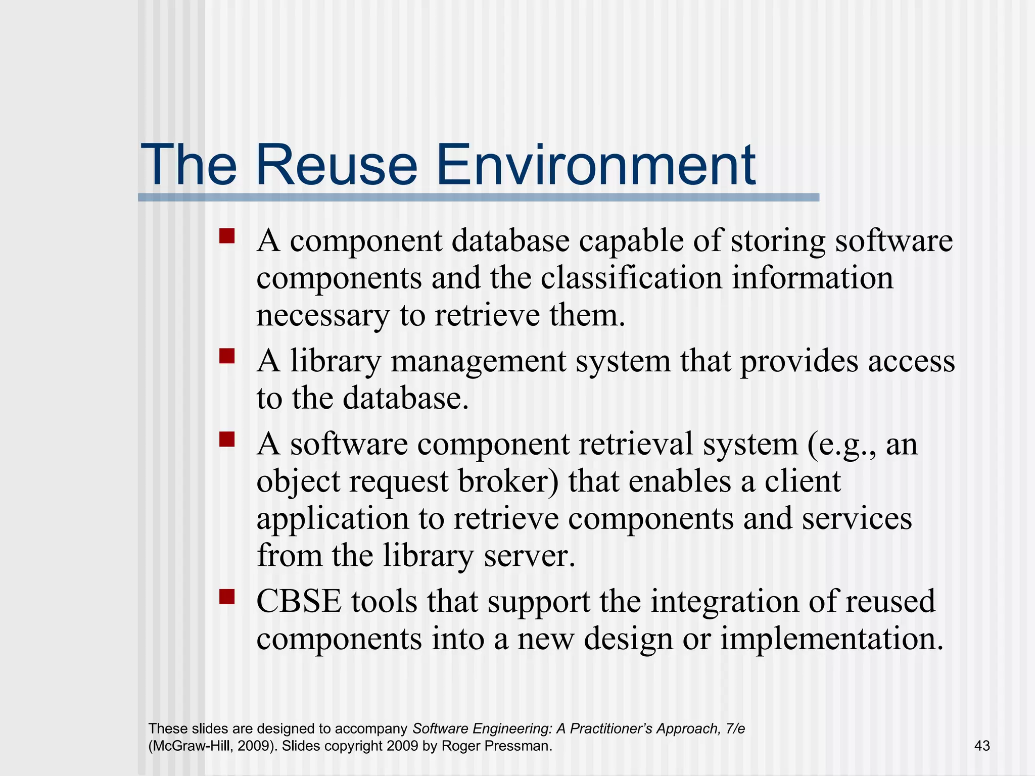 These slides are designed to accompany Software Engineering: A Practitioner’s Approach, 7/e
(McGraw-Hill, 2009). Slides copyright 2009 by Roger Pressman. 43
The Reuse Environment
 A component database capable of storing software
components and the classification information
necessary to retrieve them.
 A library management system that provides access
to the database.
 A software component retrieval system (e.g., an
object request broker) that enables a client
application to retrieve components and services
from the library server.
 CBSE tools that support the integration of reused
components into a new design or implementation.
 