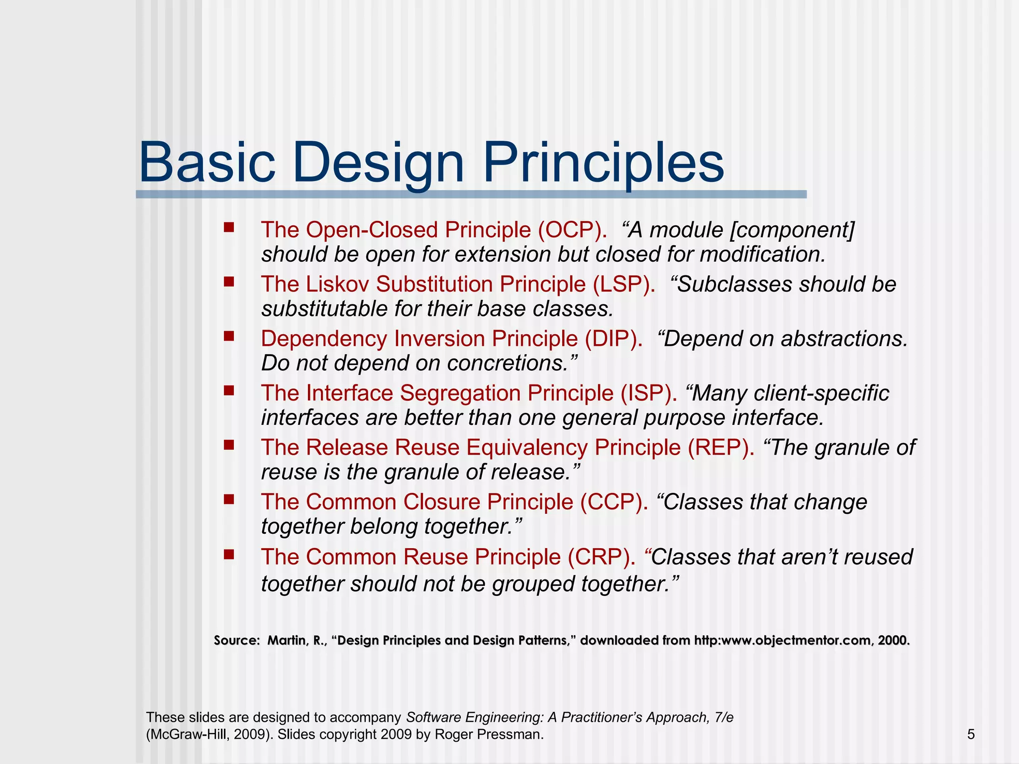 These slides are designed to accompany Software Engineering: A Practitioner’s Approach, 7/e
(McGraw-Hill, 2009). Slides copyright 2009 by Roger Pressman. 5
Basic Design Principles
 The Open-Closed Principle (OCP). “A module [component]
should be open for extension but closed for modification.
 The Liskov Substitution Principle (LSP). “Subclasses should be
substitutable for their base classes.
 Dependency Inversion Principle (DIP). “Depend on abstractions.
Do not depend on concretions.”
 The Interface Segregation Principle (ISP). “Many client-specific
interfaces are better than one general purpose interface.
 The Release Reuse Equivalency Principle (REP). “The granule of
reuse is the granule of release.”
 The Common Closure Principle (CCP). “Classes that change
together belong together.”
 The Common Reuse Principle (CRP). “Classes that aren’t reused
together should not be grouped together.”
Source: Martin, R., “Design Principles and Design Patterns,” downloaded from http:www.objectmentor.com, 2000.Source: Martin, R., “Design Principles and Design Patterns,” downloaded from http:www.objectmentor.com, 2000.
 