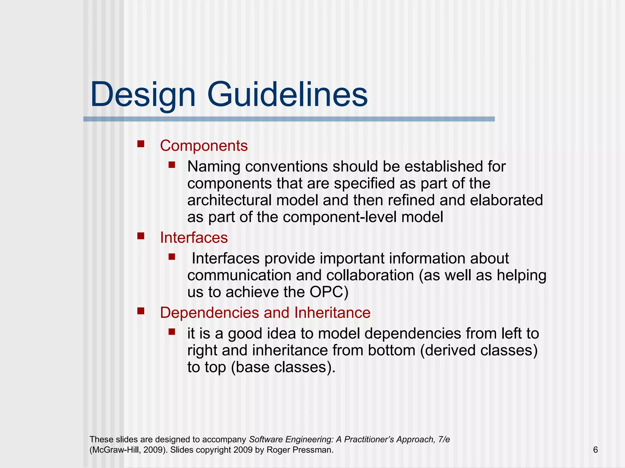 These slides are designed to accompany Software Engineering: A Practitioner’s Approach, 7/e
(McGraw-Hill, 2009). Slides copyright 2009 by Roger Pressman. 6
Design Guidelines
 Components
 Naming conventions should be established for
components that are specified as part of the
architectural model and then refined and elaborated
as part of the component-level model
 Interfaces
 Interfaces provide important information about
communication and collaboration (as well as helping
us to achieve the OPC)
 Dependencies and Inheritance
 it is a good idea to model dependencies from left to
right and inheritance from bottom (derived classes)
to top (base classes).
 