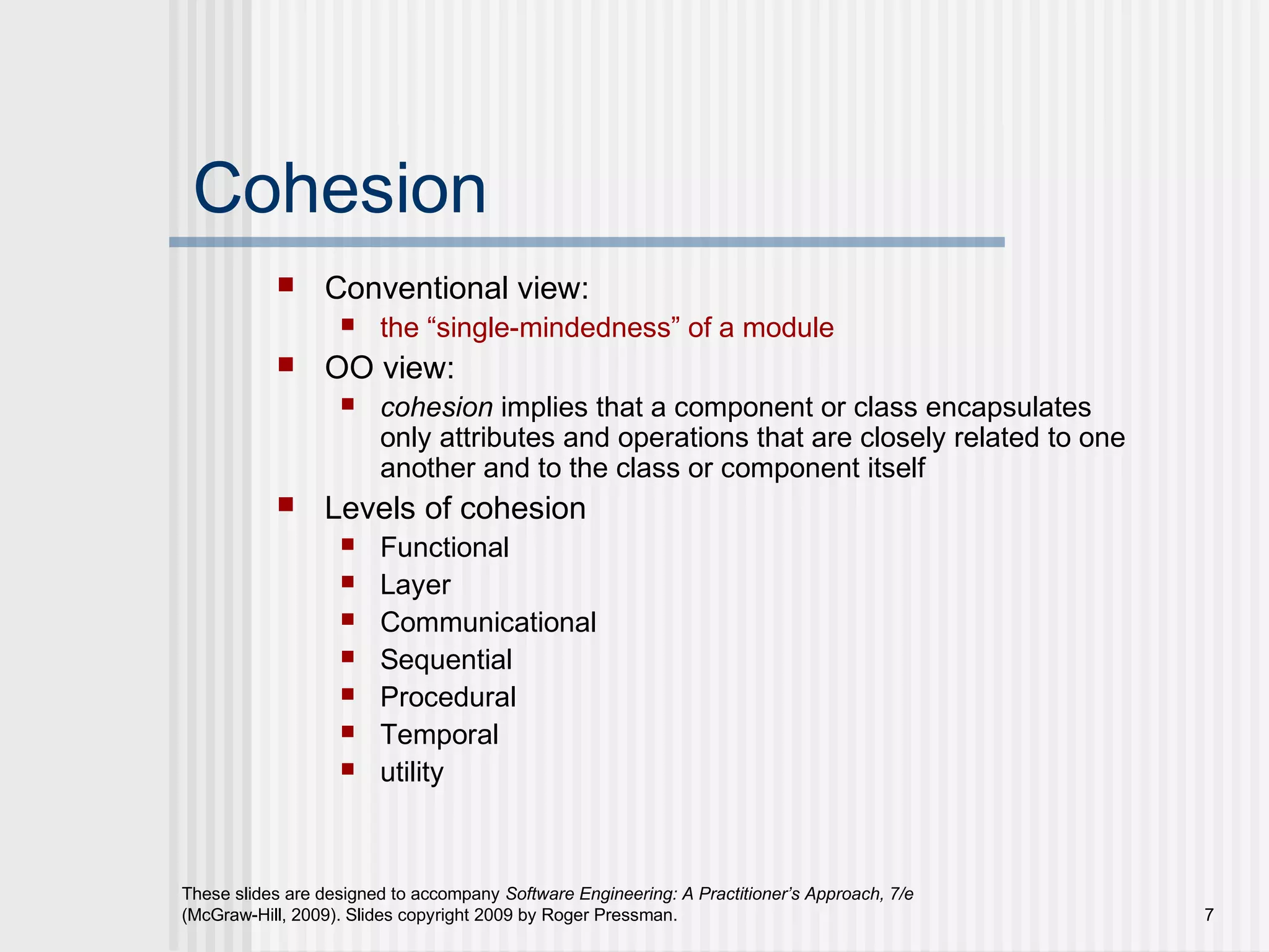 These slides are designed to accompany Software Engineering: A Practitioner’s Approach, 7/e
(McGraw-Hill, 2009). Slides copyright 2009 by Roger Pressman. 7
Cohesion
 Conventional view:
 the “single-mindedness” of a module
 OO view:
 cohesion implies that a component or class encapsulates
only attributes and operations that are closely related to one
another and to the class or component itself
 Levels of cohesion
 Functional
 Layer
 Communicational
 Sequential
 Procedural
 Temporal
 utility
 