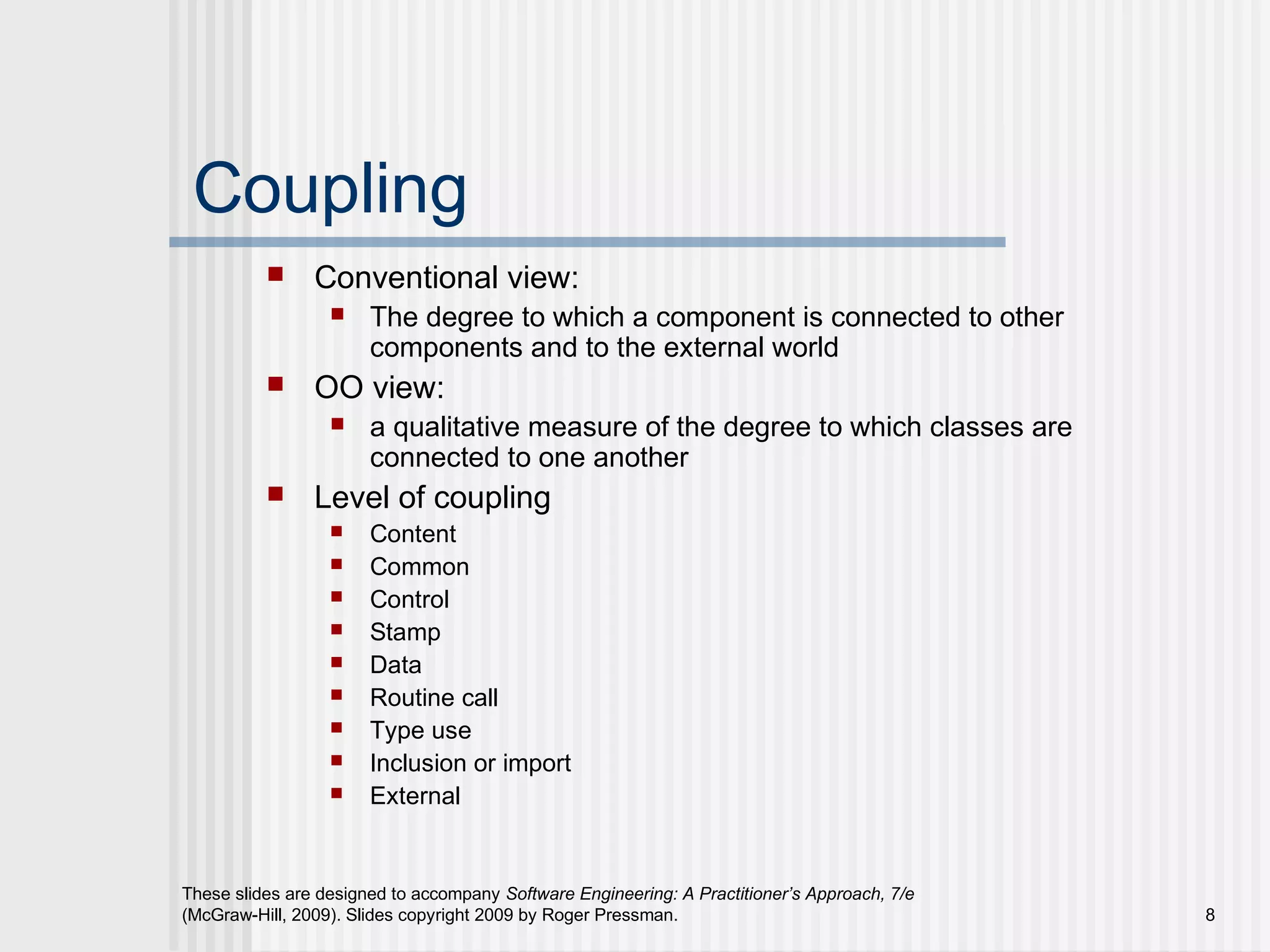 These slides are designed to accompany Software Engineering: A Practitioner’s Approach, 7/e
(McGraw-Hill, 2009). Slides copyright 2009 by Roger Pressman. 8
Coupling
 Conventional view:
 The degree to which a component is connected to other
components and to the external world
 OO view:
 a qualitative measure of the degree to which classes are
connected to one another
 Level of coupling
 Content
 Common
 Control
 Stamp
 Data
 Routine call
 Type use
 Inclusion or import
 External
 