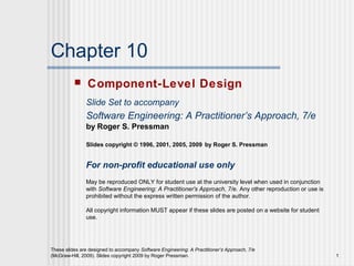 These slides are designed to accompany Software Engineering: A Practitioner’s Approach, 7/e
(McGraw-Hill, 2009). Slides copyright 2009 by Roger Pressman. 1
Chapter 10
 Component-Level Design
Slide Set to accompany
Software Engineering: A Practitioner’s Approach, 7/e
by Roger S. Pressman
Slides copyright © 1996, 2001, 2005, 2009 by Roger S. Pressman
For non-profit educational use only
May be reproduced ONLY for student use at the university level when used in conjunction
with Software Engineering: A Practitioner's Approach, 7/e. Any other reproduction or use is
prohibited without the express written permission of the author.
All copyright information MUST appear if these slides are posted on a website for student
use.
 