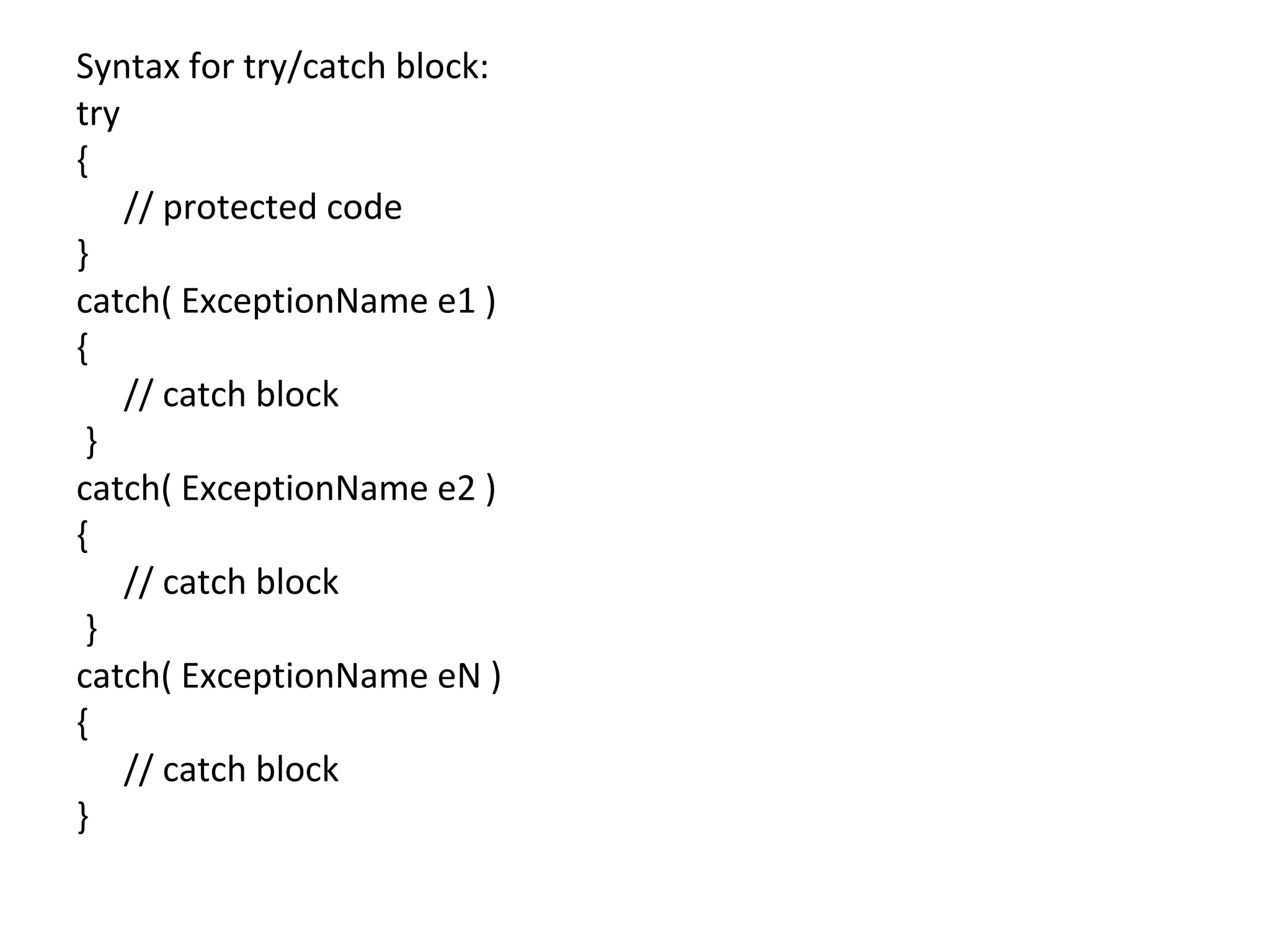 Syntax for try/catch block:
try
{
// protected code
}
catch( ExceptionName e1 )
{
// catch block
}
catch( ExceptionName e2 )
{
// catch block
}
catch( ExceptionName eN )
{
// catch block
}
 