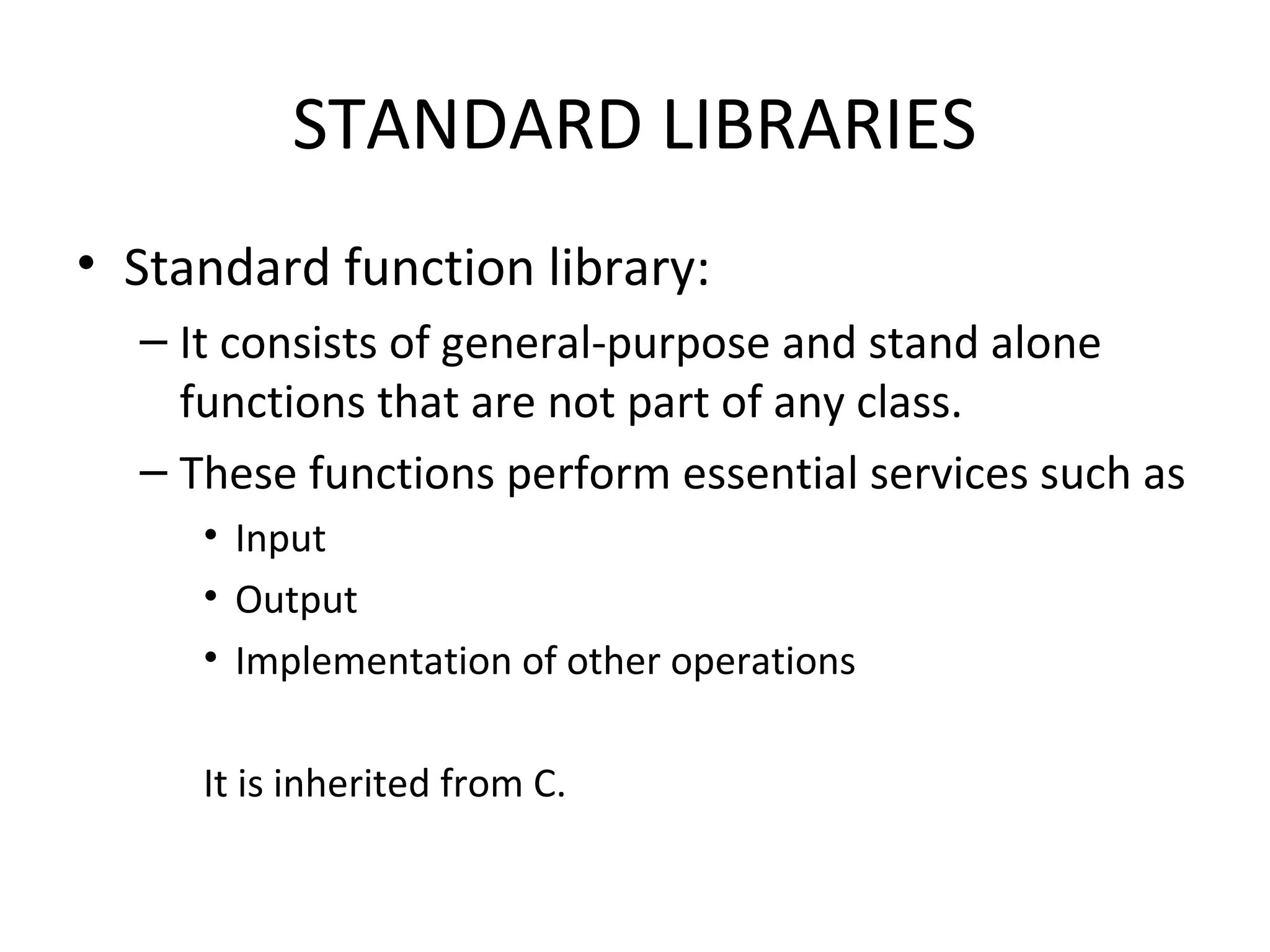 STANDARD LIBRARIES
• Standard function library:
– It consists of general-purpose and stand alone
functions that are not part of any class.
– These functions perform essential services such as
• Input
• Output
• Implementation of other operations
It is inherited from C.
 