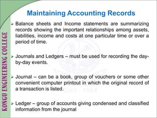 Maintaining Accounting Records
 Balance sheets and Income statements are summarizing
records showing the important relationships among assets,
liabilities, income and costs at one particular time or over a
period of time.
 Journals and Ledgers – must be used for recording the day-
by-day events.
 Journal – can be a book, group of vouchers or some other
convenient computer printout in which the original record of
a transaction is listed.
 Ledger – group of accounts giving condensed and classified
information from the journal
 