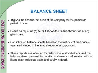 BALANCE SHEET
 It gives the financial situation of the company for the particular
period of time.
 Based on equation (1) & (2) it shows the financial condition at any
given date.
 Consolidated balance sheets based on the last day of the financial
year are included in the annual report of a corporation.
 These reports are intended for distribution to stockholders, and the
balance sheets present the detailed and relevant information without
listing each individual asset and equity in detail.
 