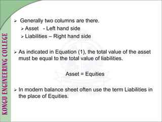  Generally two columns are there.
 Asset - Left hand side
 Liabilities – Right hand side
 As indicated in Equation (1), the total value of the asset
must be equal to the total value of liabilities.
Asset = Equities
 In modern balance sheet often use the term Liabilities in
the place of Equities.
 