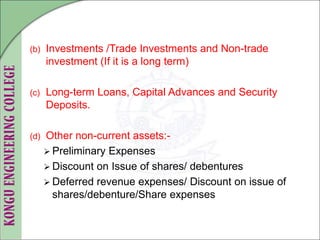 (b) Investments /Trade Investments and Non-trade
investment (If it is a long term)
(c) Long-term Loans, Capital Advances and Security
Deposits.
(d) Other non-current assets:-
 Preliminary Expenses
 Discount on Issue of shares/ debentures
 Deferred revenue expenses/ Discount on issue of
shares/debenture/Share expenses
 
