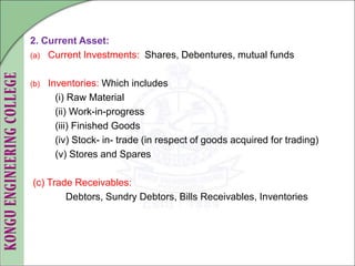 2. Current Asset:
(a) Current Investments: Shares, Debentures, mutual funds
(b) Inventories: Which includes
(i) Raw Material
(ii) Work-in-progress
(iii) Finished Goods
(iv) Stock- in- trade (in respect of goods acquired for trading)
(v) Stores and Spares
(c) Trade Receivables:
Debtors, Sundry Debtors, Bills Receivables, Inventories
 