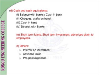 (d) Cash and cash equivalents:
(i) Balance with banks / Cash in bank
(ii) Cheques, drafts on hand.
(iii) Cash in hand
(iv) Deposit with Banks.
(e) Short term loans, Short term investment, advances given to
employees.
(f) Others:
 Interest on investment
 Advance taxes
 Pre-paid expenses
 