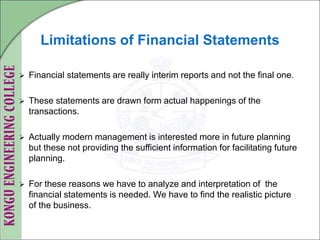 Limitations of Financial Statements
 Financial statements are really interim reports and not the final one.
 These statements are drawn form actual happenings of the
transactions.
 Actually modern management is interested more in future planning
but these not providing the sufficient information for facilitating future
planning.
 For these reasons we have to analyze and interpretation of the
financial statements is needed. We have to find the realistic picture
of the business.
 
