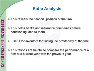 Ratio Analysis
 This reveals the financial position of the firm.
 This helps banks and insurance companies before
sanctioning loan to them
 useful for inventors for finding the profitability of the firm.
 This rations are helpful to compare the performance of a
firm of a current year with the previous year.
 