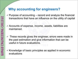 Why accounting for engineers?
 Purpose of accounting – record and analyze the financial
transactions that have an influence on the utility of capital
 Accounts of expense, income, assets, liabilities are
maintained.
 These records gives the engineer, errors were made in
the past estimation and give information that can be
useful in future evaluations.
 Knowledge of basic principles as applied in economic
evaluations
 