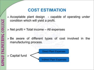 COST ESTIMATION
 Acceptable plant design - capable of operating under
condition which will yield a profit.
 Net profit = Total income – All expenses
 Be aware of different types of cost involved in the
manufacturing process.
 Capital fund
Direct Plant Expenses
Indirect Plant Expenses
 
