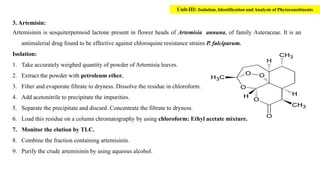 3. Artemisin:
Artemisinin is sesquiterpennoid lactone present in flower heads of Artemisia annuna, of family Asteraceae. It is an
antimalerial drug found to be effective against chloroquine resistance strains P. falciparum.
Isolation:
1. Take accurately weighed quantity of powder of Artemisia leaves.
2. Extract the powder with petroleum ether.
3. Filter and evaporate filtrate to dryness. Dissolve the residue in chloroform.
4. Add acetonitrile to precipitate the impurities.
5. Separate the precipitate and discard. Concentrate the filtrate to dryness.
6. Load this residue on a column chromatography by using chloroform: Ethyl acetate mixture.
7. Monitor the elution by TLC.
8. Combine the fraction containing artemisinin.
9. Purify the crude artemisinin by using aqueous alcohol.
Unit-III: Isolation, Identification and Analysis of Phytoconstituents
 