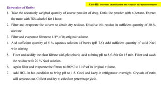 Extraction of Rutin:
1. Take the accurately weighed quantity of coarse powder of drug. Defat the powder with n-hexane. Extract
the marc with 78% alcohol for 1 hour.
2. Filter and evaporate the solvent to obtain dry residue. Dissolve this residue in sufficient quantity of 30 %
acetone
3. Filter and evaporate filtrate to 1/4th of its original volume
4. Add sufficient quantity of 5 % aqueous solution of borax (pH-7.5) Add sufficient quantity of solid Nacl
with stirring
5. Filter and acidify the clear filtrate with phosphoric acid to bring pH to 5.5. Stir for 15 min. Filter and wash
the residue with 20 % Nacl solution.
6. Again filter and evaporate the filtrate to 500ºC to 1/4th of its original volume.
7. Add HCL in hot condition to bring pH to 1.5. Cool and keep in refrigerator overnight. Crystals of rutin
will separate out. Collect and dry to calculate percentage yield.
Unit-III: Isolation, Identification and Analysis of Phytoconstituents
 