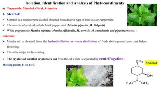 Isolation, Identification and Analysis of Phytoconstituents
a) Terpenoids: Menthol, Citral, Artemisin
1. Menthol:
 Menthol is a monoterpene alcohol obtained from diverse type of mint oils or peppermint.
 The sources of mint oil include black peppermint (Mentha piperita; M. Vulgaris)
 White peppermint (Mentha piperita; Mentha officinalis, M. avensis, M. canadensis and piperascens etc. )
Isolation:
 Mentha oil is obtained from the hydrodistillation or steam distillation of fresh above-ground parts just before
flowering.
 The oil is subjected for cooling.
 The crystals of menthol crystallizes out from the oil which is separated by centrifugation.
Melting point: 41 to 44ºC
Menthol
 