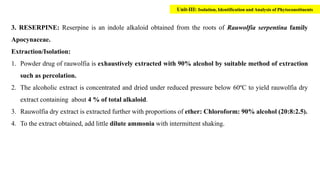 3. RESERPINE: Reserpine is an indole alkaloid obtained from the roots of Rauwolfia serpentina family
Apocynaceae.
Extraction/Isolation:
1. Powder drug of rauwolfia is exhaustively extracted with 90% alcohol by suitable method of extraction
such as percolation.
2. The alcoholic extract is concentrated and dried under reduced pressure below 60ºC to yield rauwolfia dry
extract containing about 4 % of total alkaloid.
3. Rauwolfia dry extract is extracted further with proportions of ether: Chloroform: 90% alcohol (20:8:2.5).
4. To the extract obtained, add little dilute ammonia with intermittent shaking.
Unit-III: Isolation, Identification and Analysis of Phytoconstituents
 