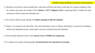 5. Alkaloid is converted to water-insoluble base. Add water and allow the drug to settle after few vigorous shakings. Filter
the solution and extract the residue with 4 volumes of 0.5 N sulphuric acid in separating funnel. Combine the total
acid extract which contains the alkaloidal salt.
6. The extract is filtered, made alkaline with dilute ammonia to liberate alkaloid.
7. Finally, it is extracted with chloroform. The total chloroform extract is filtered; chloroform is removed by distillation
and the total alkaloidal extract is dried under vaccum to yield total rauwolfia alkaloids.
8. Total rauwolfia alkaloid consists of the mixture of over 30 different components.
9. It is subjected to column chromatographic fractionation for the separation of reserpine.
Unit-III: Isolation, Identification and Analysis of Phytoconstituents
 